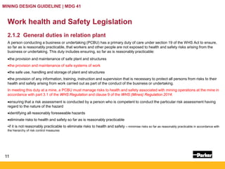 11
MINING DESIGN GUIDELINE | MDG 41
Work health and Safety Legislation
2.1.2 General duties in relation plant
A person conducting a business or undertaking (PCBU) has a primary duty of care under section 19 of the WHS Act to ensure,
so far as is reasonably practicable, that workers and other people are not exposed to health and safety risks arising from the
business or undertaking. This duty includes ensuring, so far as is reasonably practicable:
•the provision and maintenance of safe plant and structures
•the provision and maintenance of safe systems of work
•the safe use, handling and storage of plant and structures
•the provision of any information, training, instruction and supervision that is necessary to protect all persons from risks to their
health and safety arising from work carried out as part of the conduct of the business or undertaking.
In meeting this duty at a mine, a PCBU must manage risks to health and safety associated with mining operations at the mine in
accordance with part 3.1 of the WHS Regulation and clause 9 of the WHS (Mines) Regulation 2014:
•ensuring that a risk assessment is conducted by a person who is competent to conduct the particular risk assessment having
regard to the nature of the hazard
•identifying all reasonably foreseeable hazards
•eliminate risks to health and safety so far as is reasonably practicable
•if it is not reasonably practicable to eliminate risks to health and safety – minimise risks so far as reasonably practicable in accordance with
the hierarchy of risk control measures
 