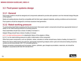 13
MINING DESIGN GUIDELINE | MDG 41
3.3 Fluid power systems design
3.3.1 General
Fluid power systems should be designed and components selected to provide safe operation over the intended design lifecycle
of the systems.
Seals and sealing devices should be compatible with the fluid used, adjacent materials, working conditions and environment.
Fluid systems should be designed to minimise excessive heat generation.
3.3.2 Rated working pressure
To avoid pressurised fluids escaping into the environment, fluid power system components should have appropriate factors of
safety on the rated working pressure to bursting pressure.
Hose assemblies should have a factor of safety of at least 4:1.
Adaptor fittings should have a factor of safety of at least:
a) 4:1 on rated working pressure to catastrophic failure of the adaptor or fitting
b) 2.5:1 on the rated working pressure to yield or deformation of the component.
Other fluid power components, such as cylinders, valves, actuators or similar should have a factor of safety of at least 2.5:1.
Where the above safety factors are reduced, appropriate engineering analysis and/or cycle and endurance testing should be
carried out and documented. ISO 7751 provides guidance.
Energy conversion components such as pumps, motors, cylinders, gas charged accumulators, reservoirs, etc should be
designed in accordance with ISO 4413 & ISO 4414
 