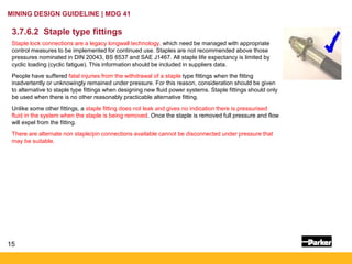 15
MINING DESIGN GUIDELINE | MDG 41
3.7.6.2 Staple type fittings
Staple lock connections are a legacy longwall technology, which need be managed with appropriate
control measures to be implemented for continued use. Staples are not recommended above those
pressures nominated in DIN 20043, BS 6537 and SAE J1467. All staple life expectancy is limited by
cyclic loading (cyclic fatigue). This information should be included in suppliers data.
People have suffered fatal injuries from the withdrawal of a staple type fittings when the fitting
inadvertently or unknowingly remained under pressure. For this reason, consideration should be given
to alternative to staple type fittings when designing new fluid power systems. Staple fittings should only
be used when there is no other reasonably practicable alternative fitting.
Unlike some other fittings, a staple fitting does not leak and gives no indication there is pressurised
fluid in the system when the staple is being removed. Once the staple is removed full pressure and flow
will expel from the fitting.
There are alternate non staple/pin connections available cannot be disconnected under pressure that
may be suitable.
 