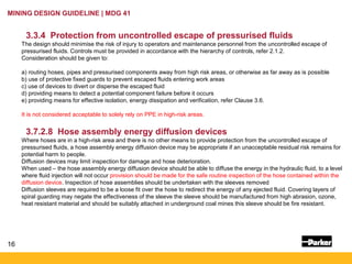 16
MINING DESIGN GUIDELINE | MDG 41
3.3.4 Protection from uncontrolled escape of pressurised fluids
The design should minimise the risk of injury to operators and maintenance personnel from the uncontrolled escape of
pressurised fluids. Controls must be provided in accordance with the hierarchy of controls, refer 2.1.2.
Consideration should be given to:
a) routing hoses, pipes and pressurised components away from high risk areas, or otherwise as far away as is possible
b) use of protective fixed guards to prevent escaped fluids entering work areas
c) use of devices to divert or disperse the escaped fluid
d) providing means to detect a potential component failure before it occurs
e) providing means for effective isolation, energy dissipation and verification, refer Clause 3.6.
It is not considered acceptable to solely rely on PPE in high-risk areas.
3.7.2.8 Hose assembly energy diffusion devices
Where hoses are in a high-risk area and there is no other means to provide protection from the uncontrolled escape of
pressurised fluids, a hose assembly energy diffusion device may be appropriate if an unacceptable residual risk remains for
potential harm to people.
Diffusion devices may limit inspection for damage and hose deterioration.
When used – the hose assembly energy diffusion device should be able to diffuse the energy in the hydraulic fluid, to a level
where fluid injection will not occur provision should be made for the safe routine inspection of the hose contained within the
diffusion device. Inspection of hose assemblies should be undertaken with the sleeves removed
Diffusion sleeves are required to be a loose fit over the hose to redirect the energy of any ejected fluid. Covering layers of
spiral guarding may negate the effectiveness of the sleeve the sleeve should be manufactured from high abrasion, ozone,
heat resistant material and should be suitably attached in underground coal mines this sleeve should be fire resistant.
 