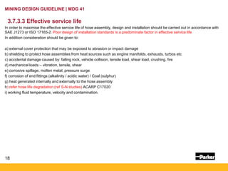 18
MINING DESIGN GUIDELINE | MDG 41
3.7.3.3 Effective service life
In order to maximise the effective service life of hose assembly, design and installation should be carried out in accordance with
SAE J1273 or ISO 17165-2. Poor design of installation standards is a predominate factor in effective service life
In addition consideration should be given to:
a) external cover protection that may be exposed to abrasion or impact damage
b) shielding to protect hose assemblies from heat sources such as engine manifolds, exhausts, turbos etc
c) accidental damage caused by: falling rock, vehicle collision, tensile load, shear load, crushing, fire
d) mechanical loads – vibration, tensile, shear
e) corrosive spillage, molten metal, pressure surge
f) corrosion of end fittings (alkalinity / acidic water) / Coal (sulphur)
g) heat generated internally and externally to the hose assembly
h) refer hose life degradation (ref S-N studies) ACARP C17020
i) working fluid temperature, velocity and contamination.
 