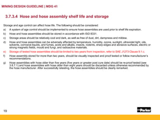 19
MINING DESIGN GUIDELINE | MDG 41
3.7.3.4 Hose and hose assembly shelf life and storage
Storage and age control can affect hose life. The following should be considered:
a) A system of age control should be implemented to ensure hose assemblies are used prior to shelf life expiration.
b) Hose and hose assemblies should be stored in accordance with ISO 8331.
c) Storage areas should be relatively cool and dark, as well as free of dust, dirt, dampness and mildew.
d) Hose and hose assemblies can be adversely affected by temperature, humidity, ozone, sunlight, ultraviolet light, oils,
solvents, corrosive liquids, and fumes, acids and alkalis, insects, rodents, sharp edges and abrasive surfaces, electric or
strong magnetic fields, mould and fungi, and radioactive materials.
e) Storage of tested hose assemblies should be limited to two years from inspection, refer to SAE J1273 Clause 9.1.c.
f) Hose assembly stored for more than two years, should be visually inspected and proof tested or follow manufacturer’s
recommendations.
g) Hose assemblies with hose older than five years (five years or greater post cure date) should be re-proof tested (see
3.8.7.1) and hose assemblies with hose older than eight years should be discarded unless otherwise recommended by
the hose manufacturer. After successfully retesting, the hose assemblies should be clearly remarked.
 