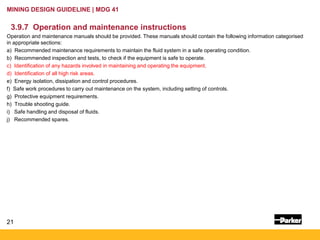 21
MINING DESIGN GUIDELINE | MDG 41
3.9.7 Operation and maintenance instructions
Operation and maintenance manuals should be provided. These manuals should contain the following information categorised
in appropriate sections:
a) Recommended maintenance requirements to maintain the fluid system in a safe operating condition.
b) Recommended inspection and tests, to check if the equipment is safe to operate.
c) Identification of any hazards involved in maintaining and operating the equipment.
d) Identification of all high risk areas.
e) Energy isolation, dissipation and control procedures.
f) Safe work procedures to carry out maintenance on the system, including setting of controls.
g) Protective equipment requirements.
h) Trouble shooting guide.
i) Safe handling and disposal of fluids.
j) Recommended spares.
 