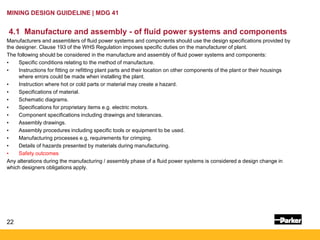 22
MINING DESIGN GUIDELINE | MDG 41
4.1 Manufacture and assembly - of fluid power systems and components
Manufacturers and assemblers of fluid power systems and components should use the design specifications provided by
the designer. Clause 193 of the WHS Regulation imposes specific duties on the manufacturer of plant.
The following should be considered in the manufacture and assembly of fluid power systems and components:
• Specific conditions relating to the method of manufacture.
• Instructions for fitting or refitting plant parts and their location on other components of the plant or their housings
where errors could be made when installing the plant.
• Instruction where hot or cold parts or material may create a hazard.
• Specifications of material.
• Schematic diagrams.
• Specifications for proprietary items e.g. electric motors.
• Component specifications including drawings and tolerances.
• Assembly drawings.
• Assembly procedures including specific tools or equipment to be used.
• Manufacturing processes e.g, requirements for crimping.
• Details of hazards presented by materials during manufacturing.
• Safety outcomes
Any alterations during the manufacturing / assembly phase of a fluid power systems is considered a design change in
which designers obligations apply.
 