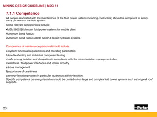 23
MINING DESIGN GUIDELINE | MDG 41
7.1.1 Competence
All people associated with the maintenance of the fluid power system (including contractors) should be competent to safely
carry out work on the fluid system.
Some relevant competencies include:
•MEM18052B Maintain fluid power systems for mobile plant
•Minimum Bend Radius
•Minimum Bend Radius AURTTA3013 Repair hydraulic systems
Competence of maintenance personnel should include:
a)system functional requirements and operating parameters
b)troubleshooting and individual component testing
c)safe energy isolation and dissipation in accordance with the mines isolation management plan
d)electrical / fluid power interfaces and control circuitry
e)hose management
f)importance of cleanliness
g)energy isolation process in particular hazardous activity isolation.
Specific competence on energy isolation should be carried out on large and complex fluid power systems such as longwall roof
supports.
 