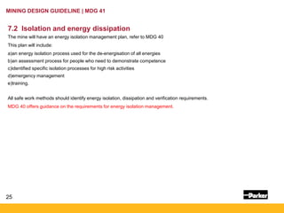 25
MINING DESIGN GUIDELINE | MDG 41
7.2 Isolation and energy dissipation
The mine will have an energy isolation management plan, refer to MDG 40
This plan will include:
a)an energy isolation process used for the de-energisation of all energies
b)an assessment process for people who need to demonstrate competence
c)identified specific isolation processes for high risk activities
d)emergency management
e)training.
All safe work methods should identify energy isolation, dissipation and verification requirements.
MDG 40 offers guidance on the requirements for energy isolation management.
 