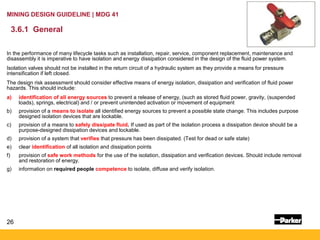 26
MINING DESIGN GUIDELINE | MDG 41
3.6.1 General
In the performance of many lifecycle tasks such as installation, repair, service, component replacement, maintenance and
disassembly it is imperative to have isolation and energy dissipation considered in the design of the fluid power system.
Isolation valves should not be installed in the return circuit of a hydraulic system as they provide a means for pressure
intensification if left closed.
The design risk assessment should consider effective means of energy isolation, dissipation and verification of fluid power
hazards. This should include:
a) identification of all energy sources to prevent a release of energy, (such as stored fluid power, gravity, (suspended
loads), springs, electrical) and / or prevent unintended activation or movement of equipment
b) provision of a means to isolate all identified energy sources to prevent a possible state change. This includes purpose
designed isolation devices that are lockable.
c) provision of a means to safely dissipate fluid. If used as part of the isolation process a dissipation device should be a
purpose-designed dissipation devices and lockable.
d) provision of a system that verifies that pressure has been dissipated. (Test for dead or safe state)
e) clear identification of all isolation and dissipation points
f) provision of safe work methods for the use of the isolation, dissipation and verification devices. Should include removal
and restoration of energy.
g) information on required people competence to isolate, diffuse and verify isolation.
 