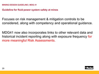 29
MINING DESIGN GUIDELINE | MDG 41
Guideline for fluid power system safety at mines
Focuses on risk management & mitigation controls to be
considered, along with competency and operational guidance.
MDG41 now also incorporates links to other relevant data and
historical incident reporting along with exposure frequency for
more meaningful Risk Assessments.
 