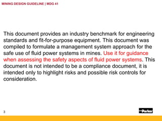 3
MINING DESIGN GUIDELINE | MDG 41
This document provides an industry benchmark for engineering
standards and fit-for-purpose equipment. This document was
compiled to formulate a management system approach for the
safe use of fluid power systems in mines. Use it for guidance
when assessing the safety aspects of fluid power systems. This
document is not intended to be a compliance document, it is
intended only to highlight risks and possible risk controls for
consideration.
 
