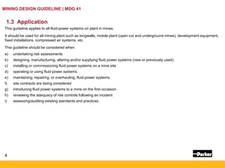 4
MINING DESIGN GUIDELINE | MDG 41
1.3 Application
This guideline applies to all fluid power systems on plant in mines.
It should be used for all mining plant such as longwalls, mobile plant (open cut and underground mines), development equipment,
fixed installations, compressed air systems, etc.
This guideline should be considered when:
a) undertaking risk assessments
b) designing, manufacturing, altering and/or supplying fluid power systems (new or previously used)
c) installing or commissioning fluid power systems on a mine site
d) operating or using fluid power systems
e) maintaining, repairing, or overhauling, fluid power systems
f) site contracts are being considered
g) introducing fluid power systems to a mine on the first occasion
h) reviewing the adequacy of risk controls following an incident
i) assessing/auditing existing standards and practices.
 