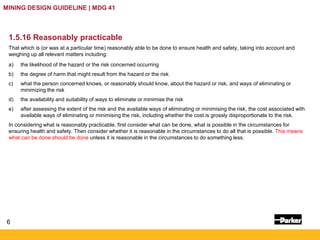 6
MINING DESIGN GUIDELINE | MDG 41
1.5.16 Reasonably practicable
That which is (or was at a particular time) reasonably able to be done to ensure health and safety, taking into account and
weighing up all relevant matters including:
a) the likelihood of the hazard or the risk concerned occurring
b) the degree of harm that might result from the hazard or the risk
c) what the person concerned knows, or reasonably should know, about the hazard or risk, and ways of eliminating or
minimizing the risk
d) the availability and suitability of ways to eliminate or minimise the risk
e) after assessing the extent of the risk and the available ways of eliminating or minimising the risk, the cost associated with
available ways of eliminating or minimising the risk, including whether the cost is grossly disproportionate to the risk.
In considering what is reasonably practicable, first consider what can be done, what is possible in the circumstances for
ensuring health and safety. Then consider whether it is reasonable in the circumstances to do all that is possible. This means
what can be done should be done unless it is reasonable in the circumstances to do something less.
 