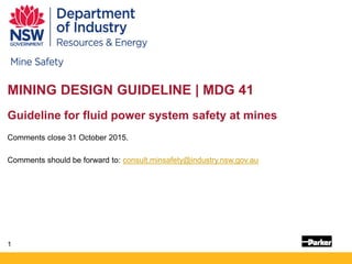 1
MINING DESIGN GUIDELINE | MDG 41
Guideline for fluid power system safety at mines
Comments close 31 October 2015.
Comments should be forward to: consult.minsafety@industry.nsw.gov.au
 