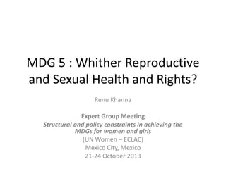 MDG 5 : Whither Reproductive
and Sexual Health and Rights?
Renu Khanna
Expert Group Meeting
Structural and policy constraints in achieving the
MDGs for women and girls
(UN Women – ECLAC)
Mexico City, Mexico
21-24 October 2013

 