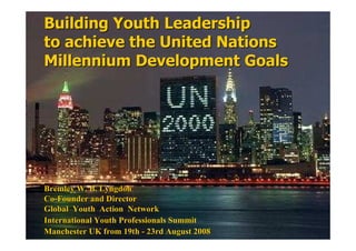 Building Youth Leadership
to achieve the United Nations
Millennium Development Goals




Bremley W. B. Lyngdoh
Co-Founder and Director
Global Youth Action etwork
International Youth Professionals Summit
Manchester UK from 19th - 23rd August 2008
 