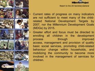 Current rates of progress on many indicators are not sufficient to meet many of the child-related National Development Targets by 2007, nor the Millennium Development Goals (MDGs) by 2015. Greater effort and focus must be directed to enrolling all children in the development process through improved access, management and provision of quality basic social services, promoting child-related behaviour change within households, and mobilizing the community to become more involved in the management of services for children. 