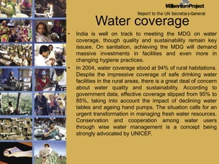 Water coverageIndia is well on track to meeting the MDG on water coverage, though quality and sustainability remain key issues. On sanitation, achieving the MDG will demand massive investments in facilities and even more in changing hygiene practices.In 2004, water coverage stood at 94% of rural habitations. Despite the impressive coverage of safe drinking water facilities in the rural areas, there is a great deal of concern about water quality and sustainability. According to government data, effective coverage slipped from 95% to 85%, taking into account the impact of declining water tables and ageing hand pumps. The situation calls for an urgent transformation in managing fresh water resources. Conservation and cooperation among water users through wise water management is a concept being strongly advocated by UNICEF.