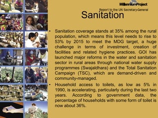 SanitationSanitation coverage stands at 35% among the rural population, which means this level needs to rise to 53% by 2015 to meet the MDG target, a huge challenge in terms of investment, creation of facilities and related hygiene practices. GOI has launched major reforms in the water and sanitation sector in rural areas through national water supply programmes (Swajaldhara) and the Total Sanitation Campaign (TSC), which are demand-driven and community-managed.Household access to toilets, as low as 5% in 1990, is accelerating, particularly during the last two years. According to government data, the percentage of households with some form of toilet is now about 36%.