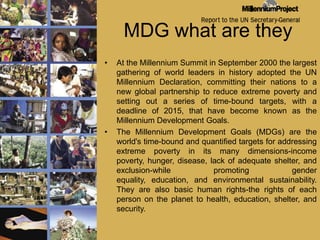 MDG what are theyAt the Millennium Summit in September 2000 the largest gathering of world leaders in history adopted the UN Millennium Declaration, committing their nations to a new global partnership to reduce extreme poverty and setting out a series of time-bound targets, with a deadline of 2015, that have become known as the Millennium Development Goals. The Millennium Development Goals (MDGs) are the world's time-bound and quantified targets for addressing extreme poverty in its many dimensions-income poverty, hunger, disease, lack of adequate shelter, and exclusion-while promoting gender equality, education, and environmental sustainability. They are also basic human rights-the rights of each person on the planet to health, education, shelter, and security. 