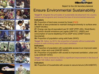 Ensure Environmental SustainabilityTarget 9. Integrate the principles of sustainable development into country policies and programs and reverse the loss of environmental resources Indicators25. Proportion of land area covered by forest (FAO)26. Ratio of area protected to maintain biological diversity to surface area (UNEP-WCMC)27. Energy use (kg oil equivalent) per $1 GDP (PPP) (IEA, World Bank)28. Carbon dioxide emissions per capita (UNFCCC, UNSD) and consumption of ozone-depleting CFCs (ODP tons) (UNEP-Ozone Secretariat)29. Proportion of population using solid fuels (WHO) Target 10. Halve, by 2015, the proportion of people without sustainable access to safe drinking water and basic sanitation Indicators30. Proportion of population with sustainable access to an improved water source, urban and rural (UNICEF-WHO)31. Proportion of population with access to improved sanitation, urban and rural (UNICEF-WHO) 	Target 11. Have achieved by 2020 a significant improvement in the lives of at least 100 million slum dwellers Indicators32. Proportion of households with access to secure tenure (UN-HABITAT)