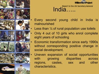 India…..Every second young child in India is malnourished Less than ¼ of rural population use toiletsOnly 4 out of 10 girls who enrol complete eight years of schoolingEconomic transformation since early 1990s without corresponding positive change in social development.Uneven expansion of social opportunities with growing disparities across regions, castes, sex and other characteristics.