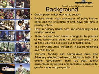 BackgroundGlobal power in key economic sectors. Positive trends near eradication of polio; literacy rates; and the enrolment of both boys and girls in primary school. Slow in primary health care and community-based nutrition services There has also been limited change in the practice of key behaviours related to child well-being, such as hand washing and exclusive breastfeeding.The HIV/AIDS ,child protection, including trafficking and child labour, Tsunami, flooding and earthquakes have also Adversely affected the lives of children in India. This uneven development path has been further exacerbated by striking and persistent inequities by gender, caste and geography. 
