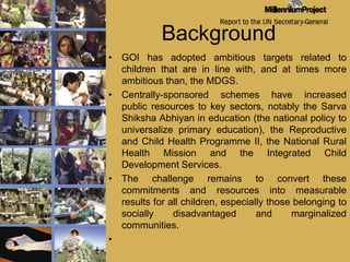 BackgroundGOI has adopted ambitious targets related to children that are in line with, and at times more ambitious than, the MDGS. Centrally-sponsored schemes have increased public resources to key sectors, notably the SarvaShikshaAbhiyan in education (the national policy to universalize primary education), the Reproductive and Child Health Programme II, the National Rural Health Mission and the Integrated Child Development Services.The challenge remains to convert these commitments and resources into measurable results for all children, especially those belonging to socially disadvantaged and marginalized communities.   