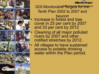 GOI Monitorable Targets for the Tenth Plan 2002 to 2007 and beyondIncrease in forest and tree cover in 25 per cent by 2007 and 33 per cent by 2012Cleaning of all major polluted rivers by 2007 and other notified stretches by 2012.All villages to have sustained access to potable drinking water within the Plan period.