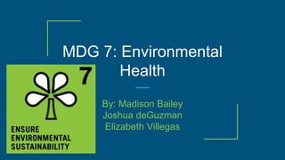 MDG 7: Environmental
Health
By: Madison Bailey
Joshua deGuzman
Elizabeth Villegas
 
