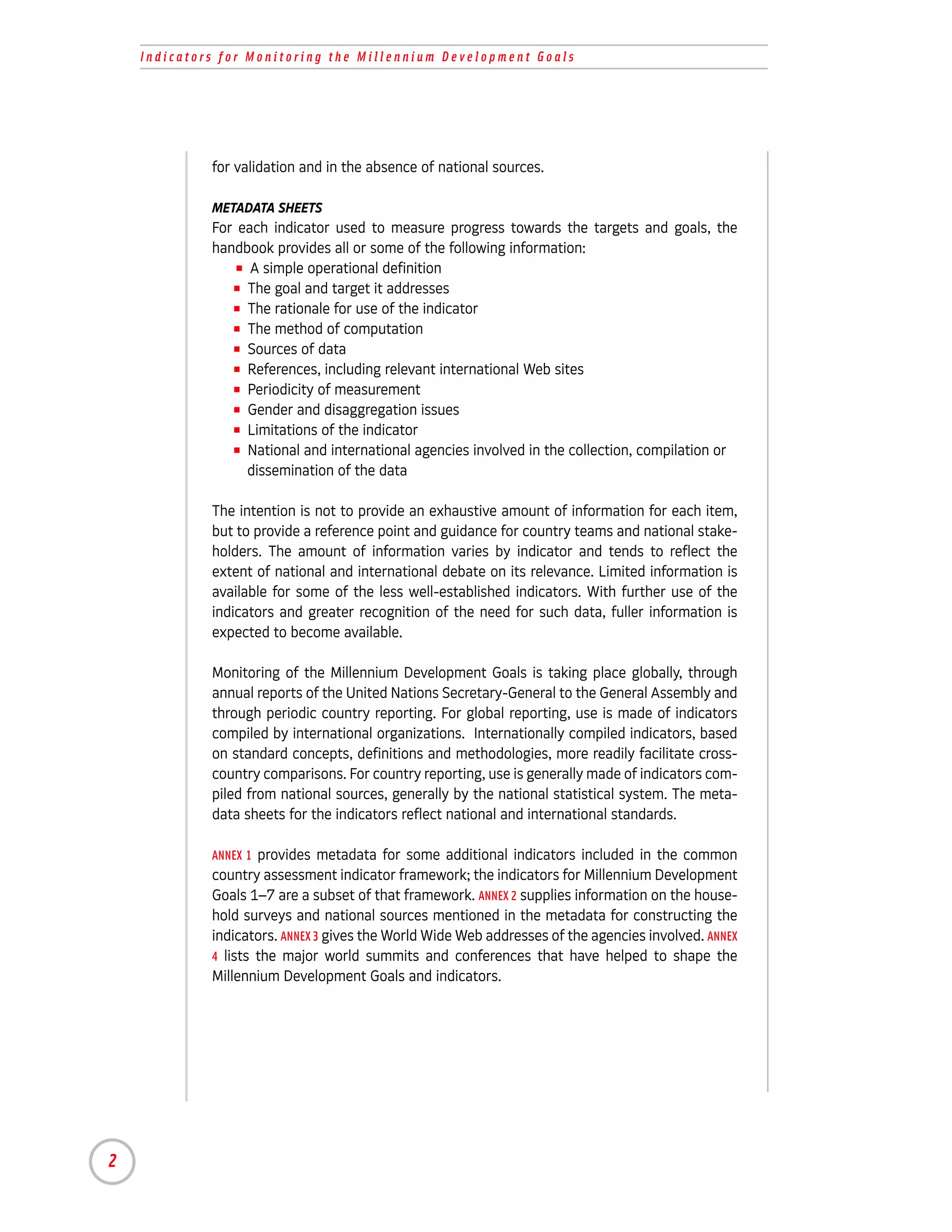 Indicators for Monitoring the Millennium Development Goals




             for validation and in the absence of national sources.

             METADATA SHEETS
             For each indicator used to measure progress towards the targets and goals, the
             handbook provides all or some of the following information:
                 I A simple operational definition

                I The goal and target it addresses

                I The rationale for use of the indicator

                I The method of computation

                I Sources of data

                I References, including relevant international Web sites

                I Periodicity of measurement

                I Gender and disaggregation issues

                I Limitations of the indicator

                I National and international agencies involved in the collection, compilation or

                   dissemination of the data

             The intention is not to provide an exhaustive amount of information for each item,
             but to provide a reference point and guidance for country teams and national stake-
             holders. The amount of information varies by indicator and tends to reflect the
             extent of national and international debate on its relevance. Limited information is
             available for some of the less well-established indicators. With further use of the
             indicators and greater recognition of the need for such data, fuller information is
             expected to become available.

             Monitoring of the Millennium Development Goals is taking place globally, through
             annual reports of the United Nations Secretary-General to the General Assembly and
             through periodic country reporting. For global reporting, use is made of indicators
             compiled by international organizations. Internationally compiled indicators, based
             on standard concepts, definitions and methodologies, more readily facilitate cross-
             country comparisons. For country reporting, use is generally made of indicators com-
             piled from national sources, generally by the national statistical system. The meta-
             data sheets for the indicators reflect national and international standards.

             ANNEX 1 provides metadata for some additional indicators included in the common
             country assessment indicator framework; the indicators for Millennium Development
             Goals 1–7 are a subset of that framework. ANNEX 2 supplies information on the house-
             hold surveys and national sources mentioned in the metadata for constructing the
             indicators. ANNEX 3 gives the World Wide Web addresses of the agencies involved. ANNEX
             4 lists the major world summits and conferences that have helped to shape the
             Millennium Development Goals and indicators.




2
 