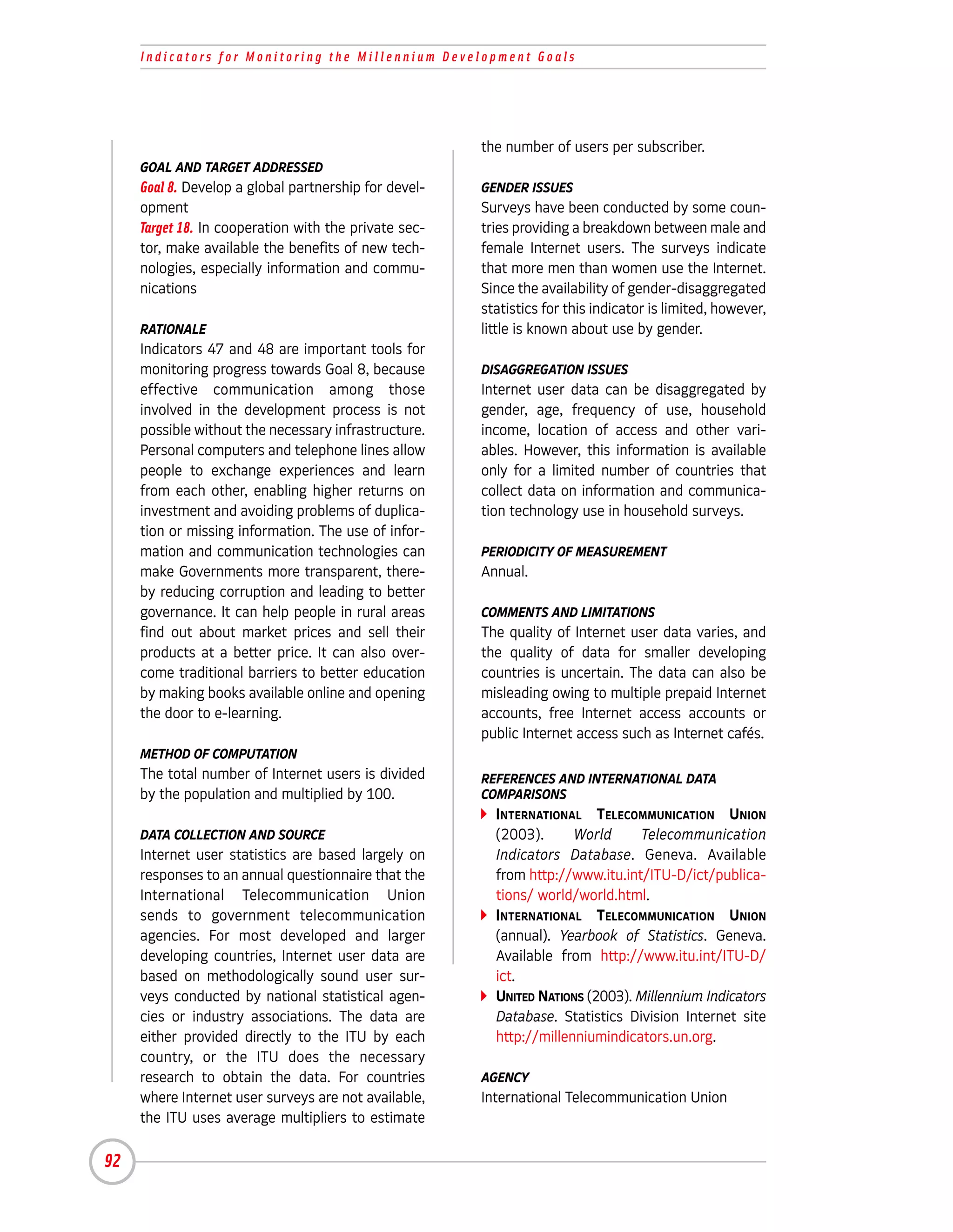 Indicators for Monitoring the Millennium Development Goals




                                                       the number of users per subscriber.
     GOAL AND TARGET ADDRESSED
     Goal 8. Develop a global partnership for devel-   GENDER ISSUES
     opment                                            Surveys have been conducted by some coun-
     Target 18. In cooperation with the private sec-   tries providing a breakdown between male and
     tor, make available the benefits of new tech-     female Internet users. The surveys indicate
     nologies, especially information and commu-       that more men than women use the Internet.
     nications                                         Since the availability of gender-disaggregated
                                                       statistics for this indicator is limited, however,
     RATIONALE                                         little is known about use by gender.
     Indicators 47 and 48 are important tools for
     monitoring progress towards Goal 8, because       DISAGGREGATION ISSUES
     effective communication among those               Internet user data can be disaggregated by
     involved in the development process is not        gender, age, frequency of use, household
     possible without the necessary infrastructure.    income, location of access and other vari-
     Personal computers and telephone lines allow      ables. However, this information is available
     people to exchange experiences and learn          only for a limited number of countries that
     from each other, enabling higher returns on       collect data on information and communica-
     investment and avoiding problems of duplica-      tion technology use in household surveys.
     tion or missing information. The use of infor-
     mation and communication technologies can         PERIODICITY OF MEASUREMENT
     make Governments more transparent, there-         Annual.
     by reducing corruption and leading to better
     governance. It can help people in rural areas     COMMENTS AND LIMITATIONS
     find out about market prices and sell their       The quality of Internet user data varies, and
     products at a better price. It can also over-     the quality of data for smaller developing
     come traditional barriers to better education     countries is uncertain. The data can also be
     by making books available online and opening      misleading owing to multiple prepaid Internet
     the door to e-learning.                           accounts, free Internet access accounts or
                                                       public Internet access such as Internet cafés.
     METHOD OF COMPUTATION
     The total number of Internet users is divided     REFERENCES AND INTERNATIONAL DATA
     by the population and multiplied by 100.          COMPARISONS
                                                         INTERNATIONAL TELECOMMUNICATION UNION
     DATA COLLECTION AND SOURCE                          (2003).      World     Telecommunication
     Internet user statistics are based largely on       Indicators Database. Geneva. Available
     responses to an annual questionnaire that the       from http://www.itu.int/ITU-D/ict/publica-
     International Telecommunication Union               tions/ world/world.html.
     sends to government telecommunication               INTERNATIONAL TELECOMMUNICATION UNION
     agencies. For most developed and larger             (annual). Yearbook of Statistics. Geneva.
     developing countries, Internet user data are        Available from http://www.itu.int/ITU-D/
     based on methodologically sound user sur-           ict.
     veys conducted by national statistical agen-        UNITED NATIONS (2003). Millennium Indicators
     cies or industry associations. The data are         Database. Statistics Division Internet site
     either provided directly to the ITU by each         http://millenniumindicators.un.org.
     country, or the ITU does the necessary
     research to obtain the data. For countries        AGENCY
     where Internet user surveys are not available,    International Telecommunication Union
     the ITU uses average multipliers to estimate

92
 