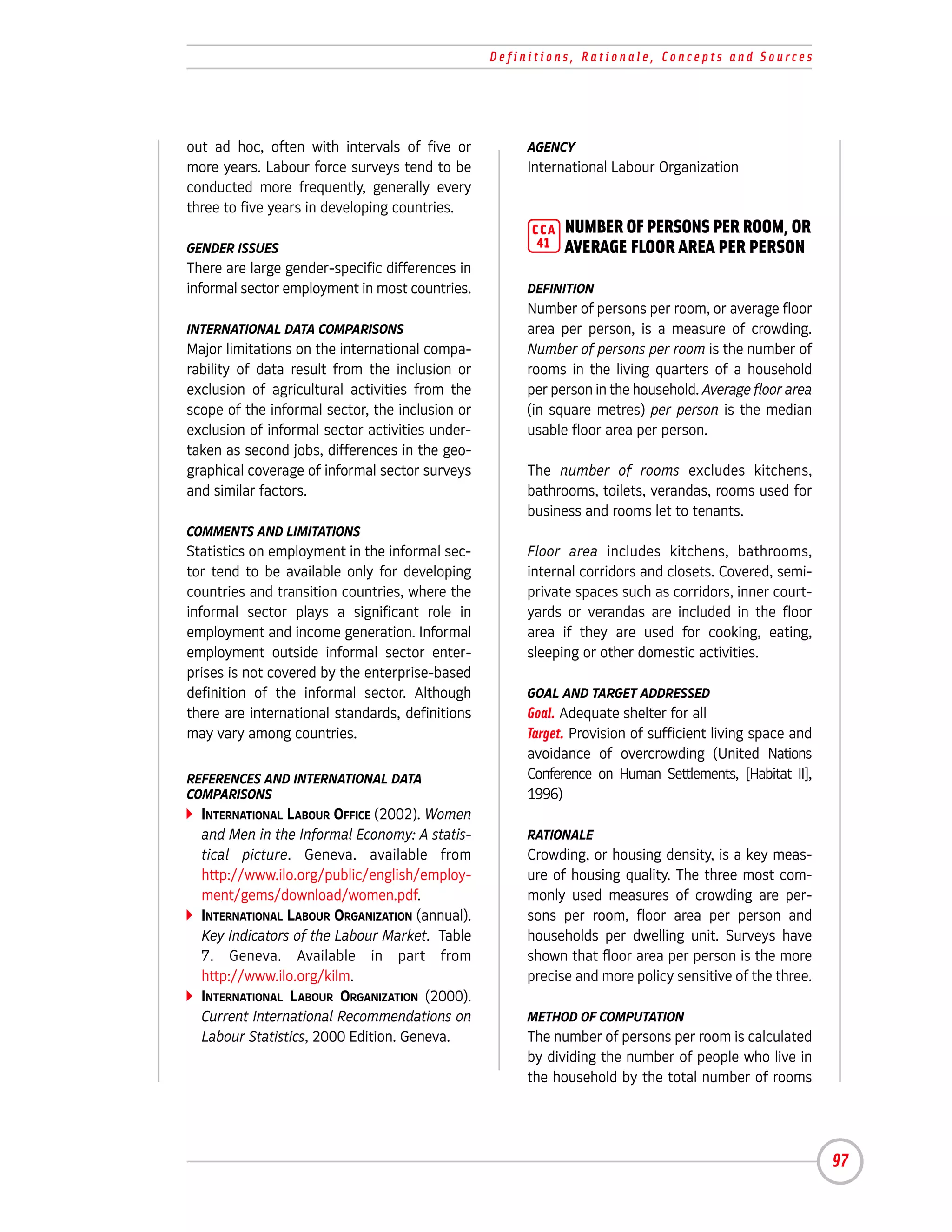 Definitions, Rationale, Concepts and Sources




out ad hoc, often with intervals of five or           AGENCY
more years. Labour force surveys tend to be           International Labour Organization
conducted more frequently, generally every
three to five years in developing countries.
                                                      CCA   NUMBER OF PERSONS PER ROOM, OR
GENDER ISSUES                                          41   AVERAGE FLOOR AREA PER PERSON
There are large gender-specific differences in
informal sector employment in most countries.         DEFINITION
                                                      Number of persons per room, or average floor
INTERNATIONAL DATA COMPARISONS                        area per person, is a measure of crowding.
Major limitations on the international compa-         Number of persons per room is the number of
rability of data result from the inclusion or         rooms in the living quarters of a household
exclusion of agricultural activities from the         per person in the household. Average floor area
scope of the informal sector, the inclusion or        (in square metres) per person is the median
exclusion of informal sector activities under-        usable floor area per person.
taken as second jobs, differences in the geo-
graphical coverage of informal sector surveys         The number of rooms excludes kitchens,
and similar factors.                                  bathrooms, toilets, verandas, rooms used for
                                                      business and rooms let to tenants.
COMMENTS AND LIMITATIONS
Statistics on employment in the informal sec-         Floor area includes kitchens, bathrooms,
tor tend to be available only for developing          internal corridors and closets. Covered, semi-
countries and transition countries, where the         private spaces such as corridors, inner court-
informal sector plays a significant role in           yards or verandas are included in the floor
employment and income generation. Informal            area if they are used for cooking, eating,
employment outside informal sector enter-             sleeping or other domestic activities.
prises is not covered by the enterprise-based
definition of the informal sector. Although           GOAL AND TARGET ADDRESSED
there are international standards, definitions        Goal. Adequate shelter for all
may vary among countries.                             Target. Provision of sufficient living space and
                                                      avoidance of overcrowding (United Nations
REFERENCES AND INTERNATIONAL DATA                     Conference on Human Settlements, [Habitat II],
COMPARISONS                                           1996)
  INTERNATIONAL LABOUR OFFICE (2002). Women
  and Men in the Informal Economy: A statis-          RATIONALE
  tical picture. Geneva. available from               Crowding, or housing density, is a key meas-
  http://www.ilo.org/public/english/employ-           ure of housing quality. The three most com-
  ment/gems/download/women.pdf.                       monly used measures of crowding are per-
  INTERNATIONAL LABOUR ORGANIZATION (annual).         sons per room, floor area per person and
  Key Indicators of the Labour Market. Table          households per dwelling unit. Surveys have
  7. Geneva. Available in part from                   shown that floor area per person is the more
  http://www.ilo.org/kilm.                            precise and more policy sensitive of the three.
  INTERNATIONAL LABOUR ORGANIZATION (2000).
  Current International Recommendations on            METHOD OF COMPUTATION
  Labour Statistics, 2000 Edition. Geneva.            The number of persons per room is calculated
                                                      by dividing the number of people who live in
                                                      the household by the total number of rooms




                                                                                                         97
 