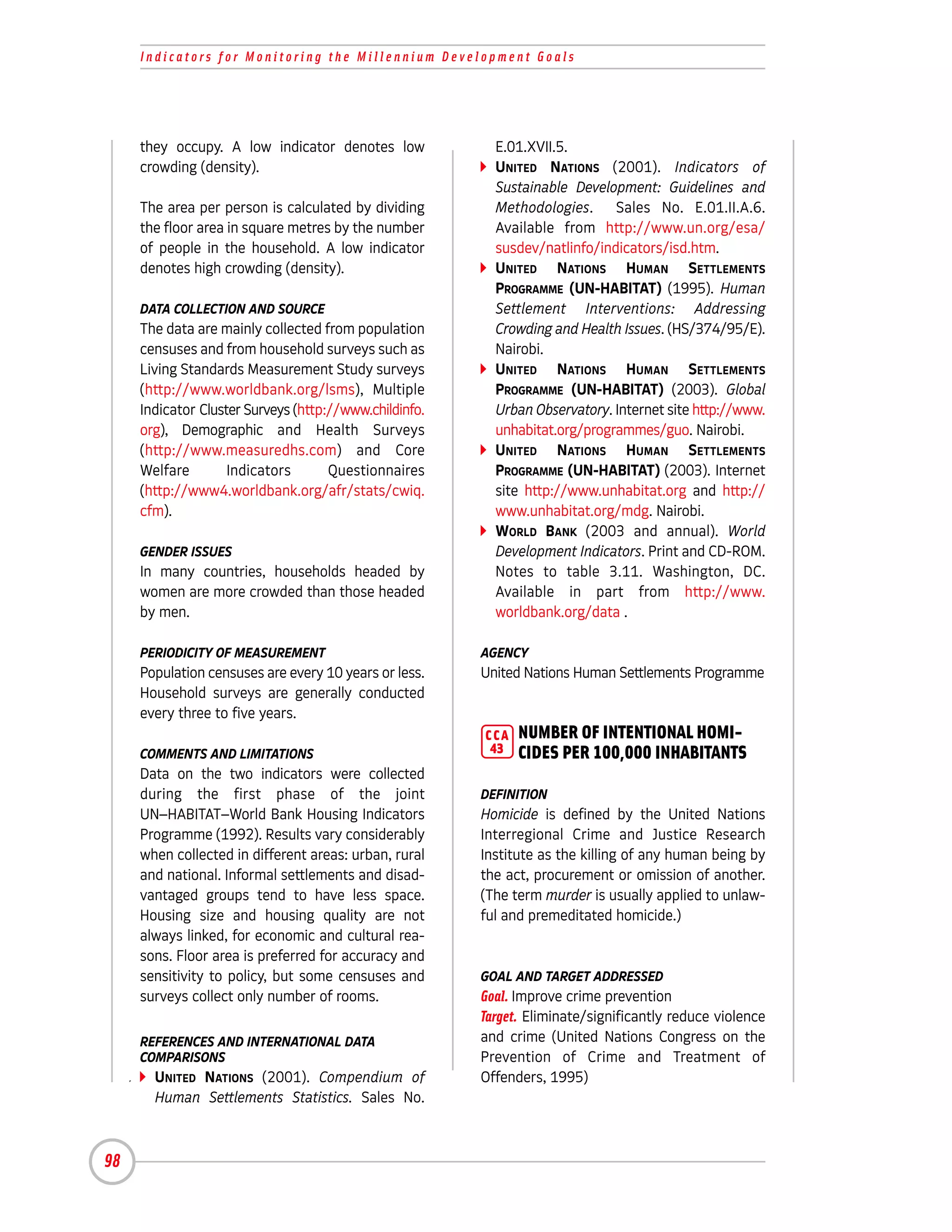 Indicators for Monitoring the Millennium Development Goals




     they occupy. A low indicator denotes low             E.01.XVII.5.
     crowding (density).                                  UNITED NATIONS (2001). Indicators of
                                                          Sustainable Development: Guidelines and
     The area per person is calculated by dividing        Methodologies. Sales No. E.01.II.A.6.
     the floor area in square metres by the number        Available from http://www.un.org/esa/
     of people in the household. A low indicator          susdev/natlinfo/indicators/isd.htm.
     denotes high crowding (density).                     UNITED NATIONS HUMAN SETTLEMENTS
                                                          PROGRAMME (UN-HABITAT) (1995). Human
     DATA COLLECTION AND SOURCE                           Settlement Interventions: Addressing
     The data are mainly collected from population        Crowding and Health Issues. (HS/374/95/E).
     censuses and from household surveys such as          Nairobi.
     Living Standards Measurement Study surveys           UNITED NATIONS HUMAN SETTLEMENTS
     (http://www.worldbank.org/lsms), Multiple            PROGRAMME (UN-HABITAT) (2003). Global
     Indicator Cluster Surveys (http://www.childinfo.     Urban Observatory. Internet site http://www.
     org), Demographic and Health Surveys                 unhabitat.org/programmes/guo. Nairobi.
     (http://www.measuredhs.com) and Core                 UNITED NATIONS HUMAN SETTLEMENTS
     Welfare        Indicators       Questionnaires       PROGRAMME (UN-HABITAT) (2003). Internet
     (http://www4.worldbank.org/afr/stats/cwiq.           site http://www.unhabitat.org and http://
     cfm).                                                www.unhabitat.org/mdg. Nairobi.
                                                          WORLD BANK (2003 and annual). World
     GENDER ISSUES                                        Development Indicators. Print and CD-ROM.
     In many countries, households headed by              Notes to table 3.11. Washington, DC.
     women are more crowded than those headed             Available in part from http://www.
     by men.                                              worldbank.org/data .

     PERIODICITY OF MEASUREMENT                         AGENCY
     Population censuses are every 10 years or less.    United Nations Human Settlements Programme
     Household surveys are generally conducted
     every three to five years.
                                                        CCA   NUMBER OF INTENTIONAL HOMI-
     COMMENTS AND LIMITATIONS                            43   CIDES PER 100,000 INHABITANTS
     Data on the two indicators were collected
     during the first phase of the joint                DEFINITION
     UN–HABITAT–World Bank Housing Indicators           Homicide is defined by the United Nations
     Programme (1992). Results vary considerably        Interregional Crime and Justice Research
     when collected in different areas: urban, rural    Institute as the killing of any human being by
     and national. Informal settlements and disad-      the act, procurement or omission of another.
     vantaged groups tend to have less space.           (The term murder is usually applied to unlaw-
     Housing size and housing quality are not           ful and premeditated homicide.)
     always linked, for economic and cultural rea-
     sons. Floor area is preferred for accuracy and
     sensitivity to policy, but some censuses and       GOAL AND TARGET ADDRESSED
     surveys collect only number of rooms.              Goal. Improve crime prevention
                                                        Target. Eliminate/significantly reduce violence
     REFERENCES AND INTERNATIONAL DATA                  and crime (United Nations Congress on the
     COMPARISONS                                        Prevention of Crime and Treatment of
       UNITED NATIONS (2001). Compendium of             Offenders, 1995)
       Human Settlements Statistics. Sales No.



98
 
