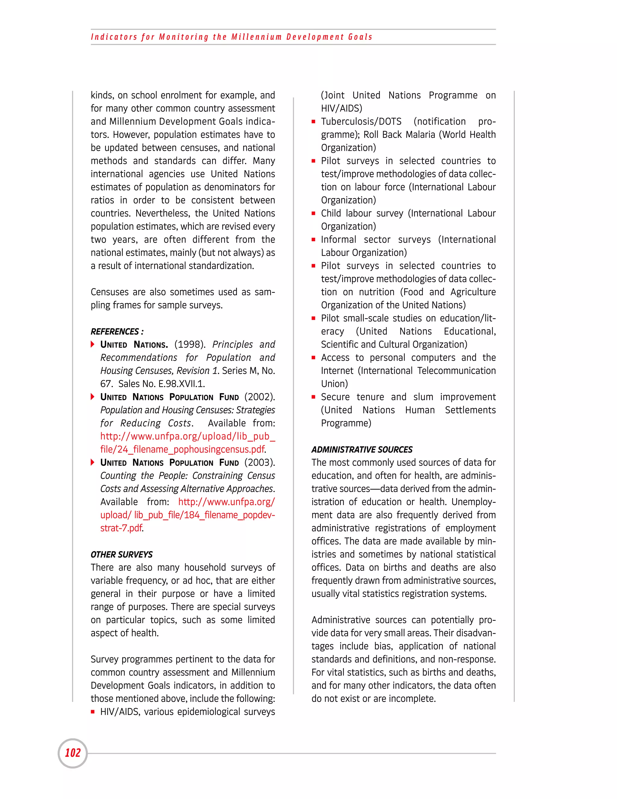 Indicators for Monitoring the Millennium Development Goals




      kinds, on school enrolment for example, and          (Joint United Nations Programme on
      for many other common country assessment             HIV/AIDS)
      and Millennium Development Goals indica-         I   Tuberculosis/DOTS (notification pro-
      tors. However, population estimates have to          gramme); Roll Back Malaria (World Health
      be updated between censuses, and national            Organization)
      methods and standards can differ. Many           I   Pilot surveys in selected countries to
      international agencies use United Nations            test/improve methodologies of data collec-
      estimates of population as denominators for          tion on labour force (International Labour
      ratios in order to be consistent between             Organization)
      countries. Nevertheless, the United Nations      I   Child labour survey (International Labour
      population estimates, which are revised every        Organization)
      two years, are often different from the          I   Informal sector surveys (International
      national estimates, mainly (but not always) as       Labour Organization)
      a result of international standardization.       I   Pilot surveys in selected countries to
                                                           test/improve methodologies of data collec-
      Censuses are also sometimes used as sam-             tion on nutrition (Food and Agriculture
      pling frames for sample surveys.                     Organization of the United Nations)
                                                       I   Pilot small-scale studies on education/lit-
      REFERENCES :                                         eracy (United Nations Educational,
        UNITED NATIONS. (1998). Principles and             Scientific and Cultural Organization)
        Recommendations for Population and             I   Access to personal computers and the
        Housing Censuses, Revision 1. Series M, No.        Internet (International Telecommunication
        67. Sales No. E.98.XVII.1.                         Union)
        UNITED NATIONS POPULATION FUND (2002).         I   Secure tenure and slum improvement
        Population and Housing Censuses: Strategies        (United Nations Human Settlements
        for Reducing Costs. Available from:                Programme)
        http://www.unfpa.org/upload/lib_pub_
        file/24_filename_pophousingcensus.pdf.         ADMINISTRATIVE SOURCES
        UNITED NATIONS POPULATION FUND (2003).         The most commonly used sources of data for
        Counting the People: Constraining Census       education, and often for health, are adminis-
        Costs and Assessing Alternative Approaches.    trative sources—data derived from the admin-
        Available from: http://www.unfpa.org/          istration of education or health. Unemploy-
        upload/ lib_pub_file/184_filename_popdev-      ment data are also frequently derived from
        strat-7.pdf.                                   administrative registrations of employment
                                                       offices. The data are made available by min-
      OTHER SURVEYS                                    istries and sometimes by national statistical
      There are also many household surveys of         offices. Data on births and deaths are also
      variable frequency, or ad hoc, that are either   frequently drawn from administrative sources,
      general in their purpose or have a limited       usually vital statistics registration systems.
      range of purposes. There are special surveys
      on particular topics, such as some limited       Administrative sources can potentially pro-
      aspect of health.                                vide data for very small areas. Their disadvan-
                                                       tages include bias, application of national
      Survey programmes pertinent to the data for      standards and definitions, and non-response.
      common country assessment and Millennium         For vital statistics, such as births and deaths,
      Development Goals indicators, in addition to     and for many other indicators, the data often
      those mentioned above, include the following:    do not exist or are incomplete.
      I HIV/AIDS, various epidemiological surveys




102
 