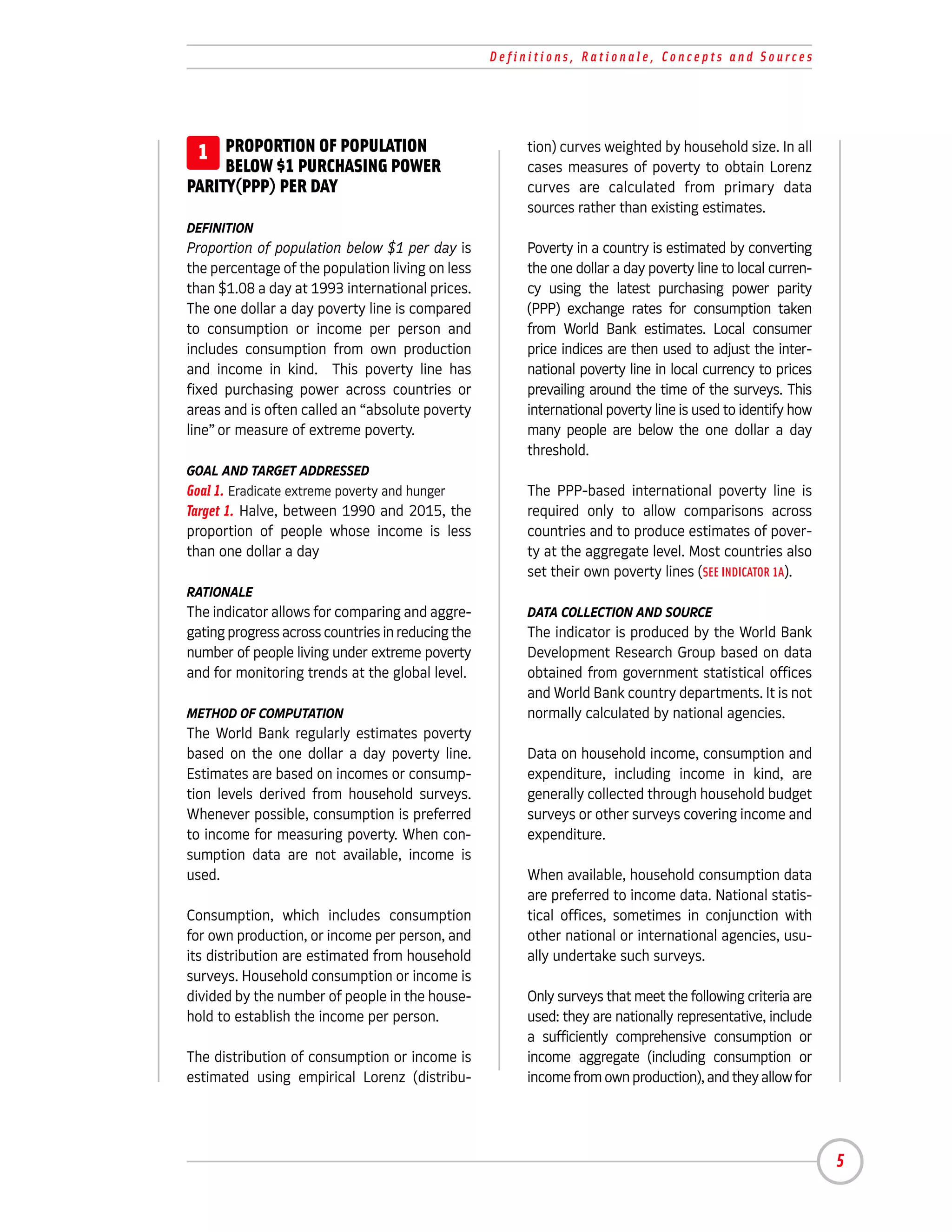 Definitions, Rationale, Concepts and Sources




 1 PROPORTION OF POPULATION                             tion) curves weighted by household size. In all
     BELOW $1 PURCHASING POWER                          cases measures of poverty to obtain Lorenz
PARITY(PPP) PER DAY                                     curves are calculated from primary data
                                                        sources rather than existing estimates.
DEFINITION
Proportion of population below $1 per day is            Poverty in a country is estimated by converting
the percentage of the population living on less         the one dollar a day poverty line to local curren-
than $1.08 a day at 1993 international prices.          cy using the latest purchasing power parity
The one dollar a day poverty line is compared           (PPP) exchange rates for consumption taken
to consumption or income per person and                 from World Bank estimates. Local consumer
includes consumption from own production                price indices are then used to adjust the inter-
and income in kind. This poverty line has               national poverty line in local currency to prices
fixed purchasing power across countries or              prevailing around the time of the surveys. This
areas and is often called an “absolute poverty          international poverty line is used to identify how
line” or measure of extreme poverty.                    many people are below the one dollar a day
                                                        threshold.
GOAL AND TARGET ADDRESSED
Goal 1. Eradicate extreme poverty and hunger            The PPP-based international poverty line is
Target 1. Halve, between 1990 and 2015, the             required only to allow comparisons across
proportion of people whose income is less               countries and to produce estimates of pover-
than one dollar a day                                   ty at the aggregate level. Most countries also
                                                        set their own poverty lines (SEE INDICATOR 1A).
RATIONALE
The indicator allows for comparing and aggre-           DATA COLLECTION AND SOURCE
gating progress across countries in reducing the        The indicator is produced by the World Bank
number of people living under extreme poverty           Development Research Group based on data
and for monitoring trends at the global level.          obtained from government statistical offices
                                                        and World Bank country departments. It is not
METHOD OF COMPUTATION                                   normally calculated by national agencies.
The World Bank regularly estimates poverty
based on the one dollar a day poverty line.             Data on household income, consumption and
Estimates are based on incomes or consump-              expenditure, including income in kind, are
tion levels derived from household surveys.             generally collected through household budget
Whenever possible, consumption is preferred             surveys or other surveys covering income and
to income for measuring poverty. When con-              expenditure.
sumption data are not available, income is
used.                                                   When available, household consumption data
                                                        are preferred to income data. National statis-
Consumption, which includes consumption                 tical offices, sometimes in conjunction with
for own production, or income per person, and           other national or international agencies, usu-
its distribution are estimated from household           ally undertake such surveys.
surveys. Household consumption or income is
divided by the number of people in the house-           Only surveys that meet the following criteria are
hold to establish the income per person.                used: they are nationally representative, include
                                                        a sufficiently comprehensive consumption or
The distribution of consumption or income is            income aggregate (including consumption or
estimated using empirical Lorenz (distribu-             income from own production), and they allow for




                                                                                                             5
 