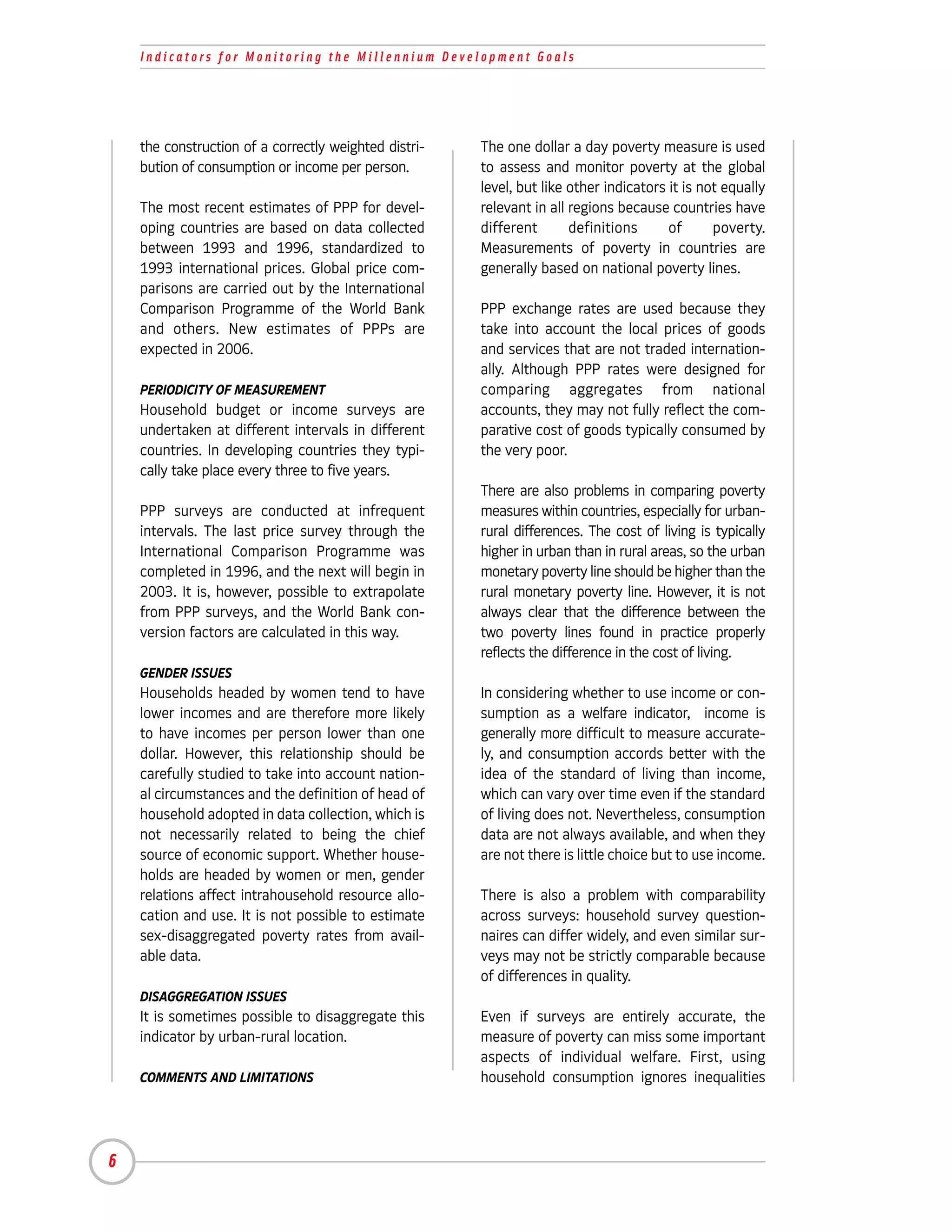 Indicators for Monitoring the Millennium Development Goals




    the construction of a correctly weighted distri-   The one dollar a day poverty measure is used
    bution of consumption or income per person.        to assess and monitor poverty at the global
                                                       level, but like other indicators it is not equally
    The most recent estimates of PPP for devel-        relevant in all regions because countries have
    oping countries are based on data collected        different       definitions      of      poverty.
    between 1993 and 1996, standardized to             Measurements of poverty in countries are
    1993 international prices. Global price com-       generally based on national poverty lines.
    parisons are carried out by the International
    Comparison Programme of the World Bank             PPP exchange rates are used because they
    and others. New estimates of PPPs are              take into account the local prices of goods
    expected in 2006.                                  and services that are not traded internation-
                                                       ally. Although PPP rates were designed for
    PERIODICITY OF MEASUREMENT                         comparing aggregates from national
    Household budget or income surveys are             accounts, they may not fully reflect the com-
    undertaken at different intervals in different     parative cost of goods typically consumed by
    countries. In developing countries they typi-      the very poor.
    cally take place every three to five years.
                                                       There are also problems in comparing poverty
    PPP surveys are conducted at infrequent            measures within countries, especially for urban-
    intervals. The last price survey through the       rural differences. The cost of living is typically
    International Comparison Programme was             higher in urban than in rural areas, so the urban
    completed in 1996, and the next will begin in      monetary poverty line should be higher than the
    2003. It is, however, possible to extrapolate      rural monetary poverty line. However, it is not
    from PPP surveys, and the World Bank con-          always clear that the difference between the
    version factors are calculated in this way.        two poverty lines found in practice properly
                                                       reflects the difference in the cost of living.
    GENDER ISSUES
    Households headed by women tend to have            In considering whether to use income or con-
    lower incomes and are therefore more likely        sumption as a welfare indicator, income is
    to have incomes per person lower than one          generally more difficult to measure accurate-
    dollar. However, this relationship should be       ly, and consumption accords better with the
    carefully studied to take into account nation-     idea of the standard of living than income,
    al circumstances and the definition of head of     which can vary over time even if the standard
    household adopted in data collection, which is     of living does not. Nevertheless, consumption
    not necessarily related to being the chief         data are not always available, and when they
    source of economic support. Whether house-         are not there is little choice but to use income.
    holds are headed by women or men, gender
    relations affect intrahousehold resource allo-     There is also a problem with comparability
    cation and use. It is not possible to estimate     across surveys: household survey question-
    sex-disaggregated poverty rates from avail-        naires can differ widely, and even similar sur-
    able data.                                         veys may not be strictly comparable because
                                                       of differences in quality.
    DISAGGREGATION ISSUES
    It is sometimes possible to disaggregate this      Even if surveys are entirely accurate, the
    indicator by urban-rural location.                 measure of poverty can miss some important
                                                       aspects of individual welfare. First, using
    COMMENTS AND LIMITATIONS                           household consumption ignores inequalities




6
 