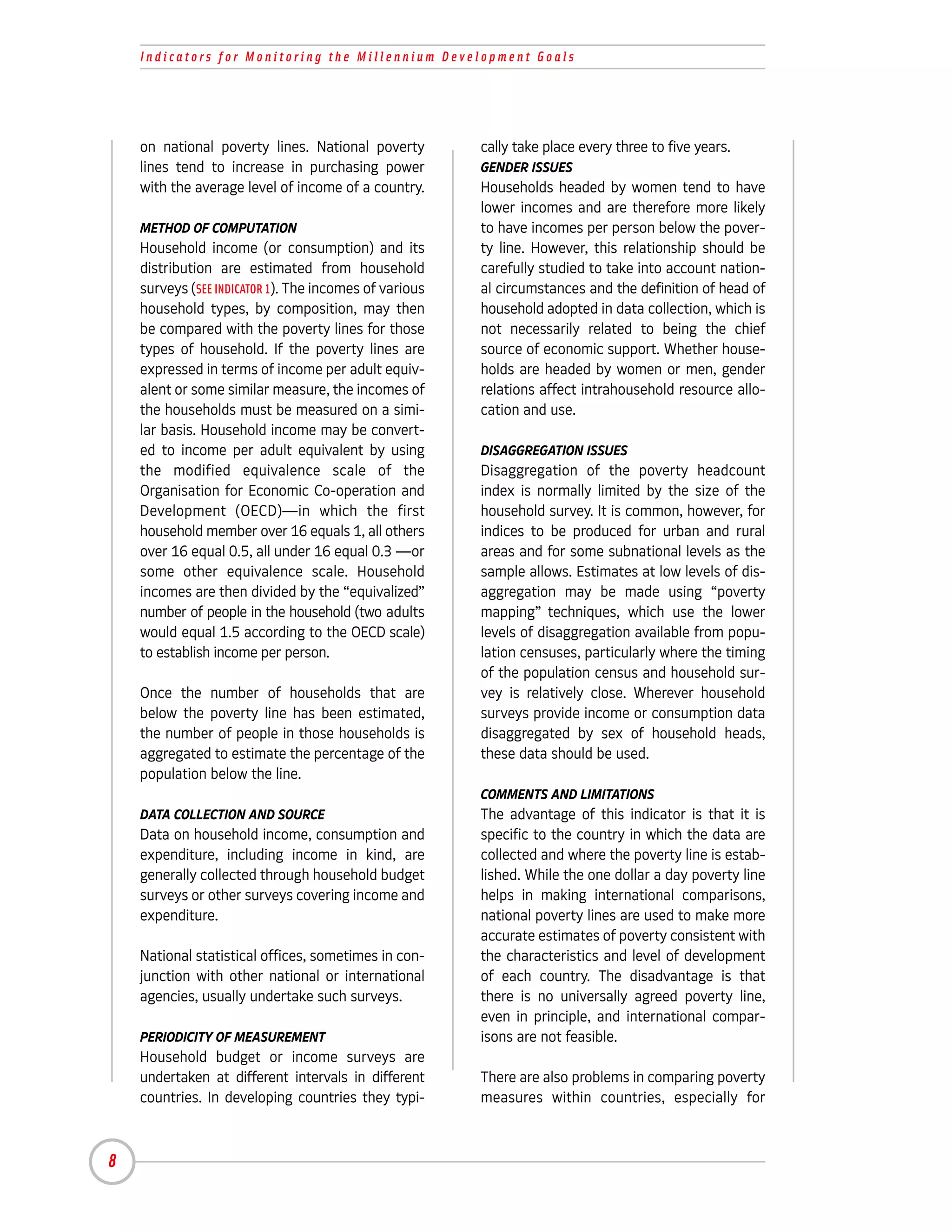 Indicators for Monitoring the Millennium Development Goals




    on national poverty lines. National poverty         cally take place every three to five years.
    lines tend to increase in purchasing power          GENDER ISSUES
    with the average level of income of a country.      Households headed by women tend to have
                                                        lower incomes and are therefore more likely
    METHOD OF COMPUTATION                               to have incomes per person below the pover-
    Household income (or consumption) and its           ty line. However, this relationship should be
    distribution are estimated from household           carefully studied to take into account nation-
    surveys (SEE INDICATOR 1). The incomes of various   al circumstances and the definition of head of
    household types, by composition, may then           household adopted in data collection, which is
    be compared with the poverty lines for those        not necessarily related to being the chief
    types of household. If the poverty lines are        source of economic support. Whether house-
    expressed in terms of income per adult equiv-       holds are headed by women or men, gender
    alent or some similar measure, the incomes of       relations affect intrahousehold resource allo-
    the households must be measured on a simi-          cation and use.
    lar basis. Household income may be convert-
    ed to income per adult equivalent by using          DISAGGREGATION ISSUES
    the modified equivalence scale of the               Disaggregation of the poverty headcount
    Organisation for Economic Co-operation and          index is normally limited by the size of the
    Development (OECD)—in which the first               household survey. It is common, however, for
    household member over 16 equals 1, all others       indices to be produced for urban and rural
    over 16 equal 0.5, all under 16 equal 0.3 —or       areas and for some subnational levels as the
    some other equivalence scale. Household             sample allows. Estimates at low levels of dis-
    incomes are then divided by the “equivalized”       aggregation may be made using “poverty
    number of people in the household (two adults       mapping” techniques, which use the lower
    would equal 1.5 according to the OECD scale)        levels of disaggregation available from popu-
    to establish income per person.                     lation censuses, particularly where the timing
                                                        of the population census and household sur-
    Once the number of households that are              vey is relatively close. Wherever household
    below the poverty line has been estimated,          surveys provide income or consumption data
    the number of people in those households is         disaggregated by sex of household heads,
    aggregated to estimate the percentage of the        these data should be used.
    population below the line.
                                                        COMMENTS AND LIMITATIONS
    DATA COLLECTION AND SOURCE                          The advantage of this indicator is that it is
    Data on household income, consumption and           specific to the country in which the data are
    expenditure, including income in kind, are          collected and where the poverty line is estab-
    generally collected through household budget        lished. While the one dollar a day poverty line
    surveys or other surveys covering income and        helps in making international comparisons,
    expenditure.                                        national poverty lines are used to make more
                                                        accurate estimates of poverty consistent with
    National statistical offices, sometimes in con-     the characteristics and level of development
    junction with other national or international       of each country. The disadvantage is that
    agencies, usually undertake such surveys.           there is no universally agreed poverty line,
                                                        even in principle, and international compar-
    PERIODICITY OF MEASUREMENT                          isons are not feasible.
    Household budget or income surveys are
    undertaken at different intervals in different      There are also problems in comparing poverty
    countries. In developing countries they typi-       measures within countries, especially for



8
 