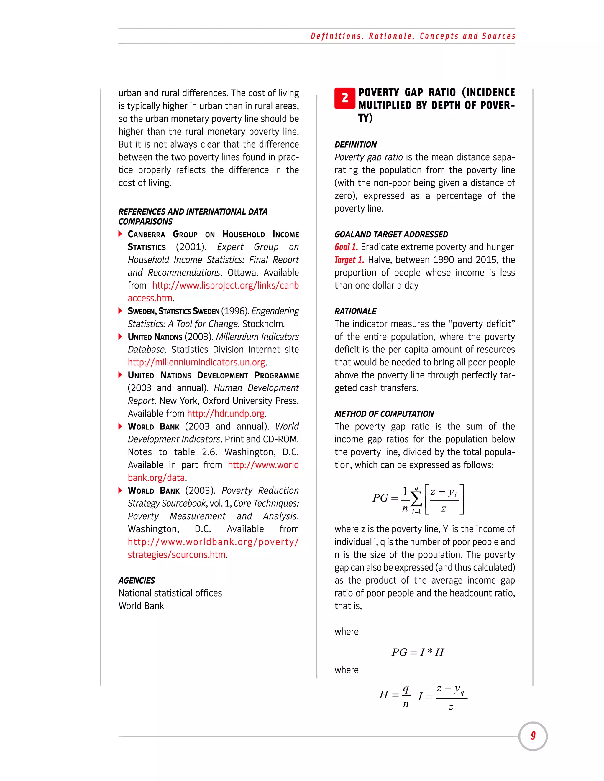 Definitions, Rationale, Concepts and Sources




urban and rural differences. The cost of living
is typically higher in urban than in rural areas,
                                                          2 POVERTY GAP RATIO (INCIDENCE
                                                            MULTIPLIED BY DEPTH OF POVER-
so the urban monetary poverty line should be                   TY)
higher than the rural monetary poverty line.
But it is not always clear that the difference           DEFINITION
between the two poverty lines found in prac-             Poverty gap ratio is the mean distance sepa-
tice properly reflects the difference in the             rating the population from the poverty line
cost of living.                                          (with the non-poor being given a distance of
                                                         zero), expressed as a percentage of the
REFERENCES AND INTERNATIONAL DATA                        poverty line.
COMPARISONS
  CANBERRA GROUP ON HOUSEHOLD INCOME                     GOALAND TARGET ADDRESSED
  STATISTICS (2001). Expert Group on                     Goal 1. Eradicate extreme poverty and hunger
  Household Income Statistics: Final Report              Target 1. Halve, between 1990 and 2015, the
  and Recommendations. Ottawa. Available                 proportion of people whose income is less
  from http://www.lisproject.org/links/canb              than one dollar a day
  access.htm.
  SWEDEN, STATISTICS SWEDEN (1996). Engendering          RATIONALE
  Statistics: A Tool for Change. Stockholm.              The indicator measures the “poverty deficit”
  UNITED NATIONS (2003). Millennium Indicators           of the entire population, where the poverty
  Database. Statistics Division Internet site            deficit is the per capita amount of resources
  http://millenniumindicators.un.org.                    that would be needed to bring all poor people
  UNITED NATIONS DEVELOPMENT PROGRAMME                   above the poverty line through perfectly tar-
  (2003 and annual). Human Development                   geted cash transfers.
  Report. New York, Oxford University Press.
  Available from http://hdr.undp.org.                    METHOD OF COMPUTATION
  WORLD BANK (2003 and annual). World                    The poverty gap ratio is the sum of the
  Development Indicators. Print and CD-ROM.              income gap ratios for the population below
  Notes to table 2.6. Washington, D.C.                   the poverty line, divided by the total popula-
  Available in part from http://www.world                tion, which can be expressed as follows:
  bank.org/data.
  WORLD BANK (2003). Poverty Reduction                                     1 q  z − yi 
  Strategy Sourcebook, vol. 1, Core Techniques:                    PG =      ∑
                                                                           n i =1  z 
  Poverty Measurement and Analysis.
                                                                                       
  Washington,        D.C.     Available   from           where z is the poverty line, Yi is the income of
  http://www.worldbank.org/poverty/                      individual i, q is the number of poor people and
  strategies/sourcons.htm.                               n is the size of the population. The poverty
                                                         gap can also be expressed (and thus calculated)
AGENCIES                                                 as the product of the average income gap
National statistical offices                             ratio of poor people and the headcount ratio,
World Bank                                               that is,

                                                         where

                                                                        PG = I * H
                                                         where
                                                                           q    z − yq
                                                                      H=     I=
                                                                           n       z

                                                                                                            9
 
