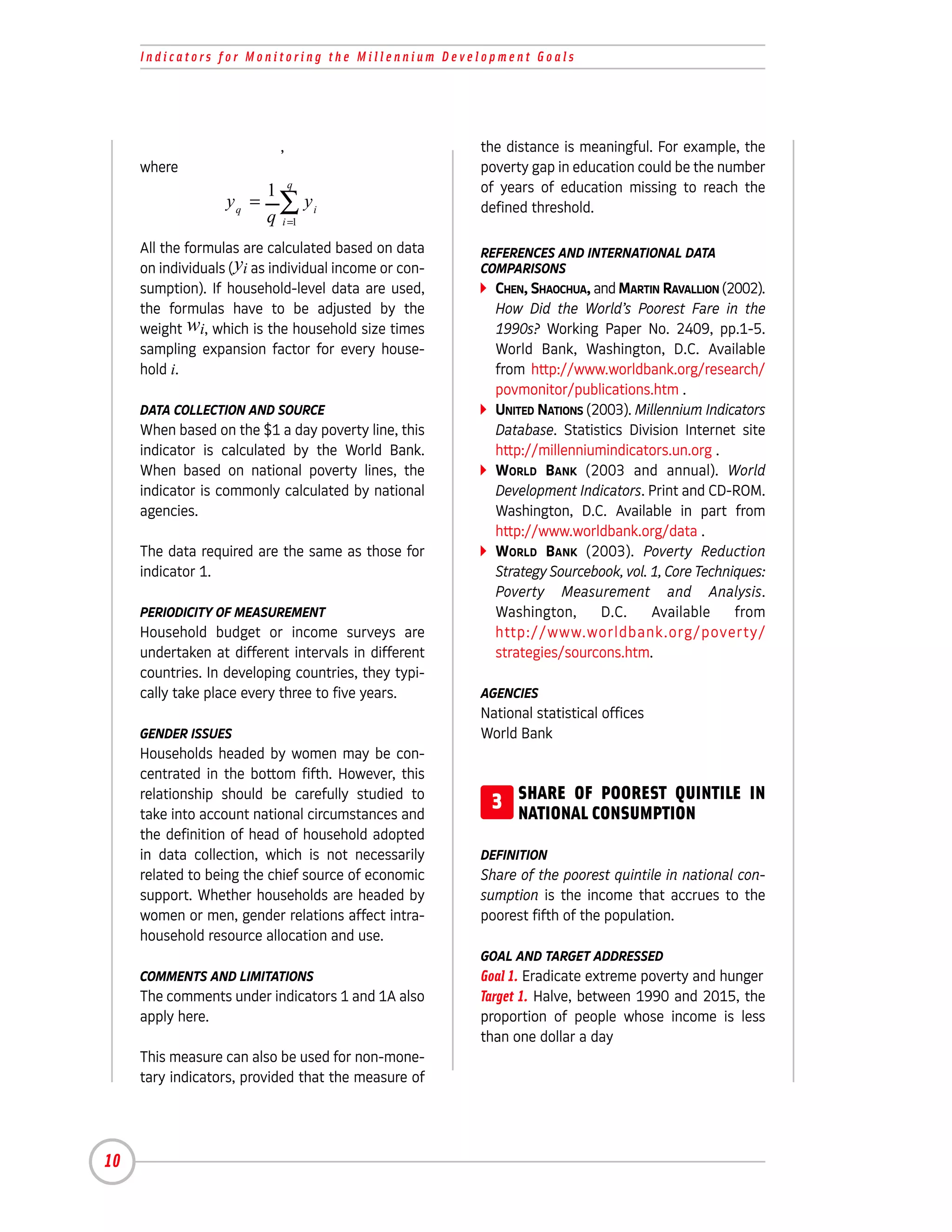Indicators for Monitoring the Millennium Development Goals




                            ,                           the distance is meaningful. For example, the
     where                                              poverty gap in education could be the number
                          1 q                           of years of education missing to reach the
                   yq =     ∑ yi
                          q i =1
                                                        defined threshold.

     All the formulas are calculated based on data      REFERENCES AND INTERNATIONAL DATA
     on individuals ( yi as individual income or con-   COMPARISONS
     sumption). If household-level data are used,         CHEN, SHAOCHUA, and MARTIN RAVALLION (2002).
     the formulas have to be adjusted by the              How Did the World’s Poorest Fare in the
     weight wi, which is the household size times         1990s? Working Paper No. 2409, pp.1-5.
     sampling expansion factor for every house-           World Bank, Washington, D.C. Available
     hold i.                                              from http://www.worldbank.org/research/
                                                          povmonitor/publications.htm .
     DATA COLLECTION AND SOURCE                           UNITED NATIONS (2003). Millennium Indicators
     When based on the $1 a day poverty line, this        Database. Statistics Division Internet site
     indicator is calculated by the World Bank.           http://millenniumindicators.un.org .
     When based on national poverty lines, the            WORLD BANK (2003 and annual). World
     indicator is commonly calculated by national         Development Indicators. Print and CD-ROM.
     agencies.                                            Washington, D.C. Available in part from
                                                          http://www.worldbank.org/data .
     The data required are the same as those for          WORLD BANK (2003). Poverty Reduction
     indicator 1.                                         Strategy Sourcebook, vol. 1, Core Techniques:
                                                          Poverty Measurement and Analysis.
     PERIODICITY OF MEASUREMENT                           Washington,      D.C.     Available     from
     Household budget or income surveys are               http://www.worldbank.org/poverty/
     undertaken at different intervals in different       strategies/sourcons.htm.
     countries. In developing countries, they typi-
     cally take place every three to five years.        AGENCIES
                                                        National statistical offices
     GENDER ISSUES                                      World Bank
     Households headed by women may be con-
     centrated in the bottom fifth. However, this
     relationship should be carefully studied to
     take into account national circumstances and
                                                         3 SHARE OFCONSUMPTION
                                                           NATIONAL
                                                                    POOREST QUINTILE IN

     the definition of head of household adopted
     in data collection, which is not necessarily       DEFINITION
     related to being the chief source of economic      Share of the poorest quintile in national con-
     support. Whether households are headed by          sumption is the income that accrues to the
     women or men, gender relations affect intra-       poorest fifth of the population.
     household resource allocation and use.
                                                        GOAL AND TARGET ADDRESSED
     COMMENTS AND LIMITATIONS                           Goal 1. Eradicate extreme poverty and hunger
     The comments under indicators 1 and 1A also        Target 1. Halve, between 1990 and 2015, the
     apply here.                                        proportion of people whose income is less
                                                        than one dollar a day
     This measure can also be used for non-mone-
     tary indicators, provided that the measure of




10
 