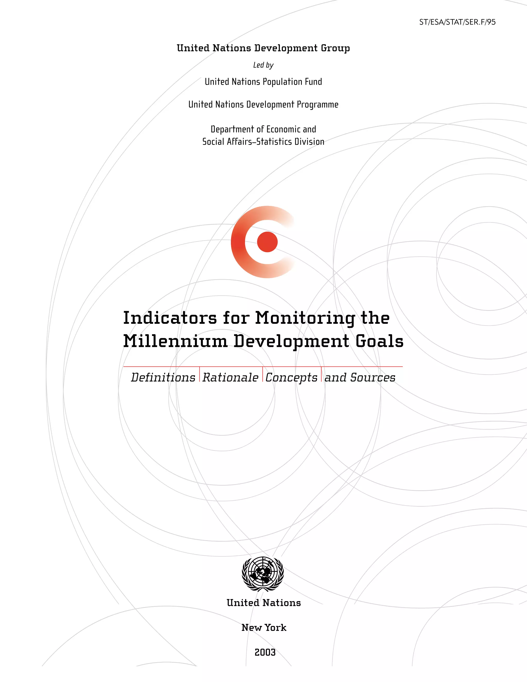 ST/ESA/STAT/SER.F/95


       United Nations Development Group
                          Led by

            United Nations Population Fund

         United Nations Development Programme

              Department of Economic and
            Social Affairs–Statistics Division




Indicators for Monitoring the
Millennium Development Goals
Definitions Rationale Concepts and Sources




                  United Nations

                      New York

                          2003
 