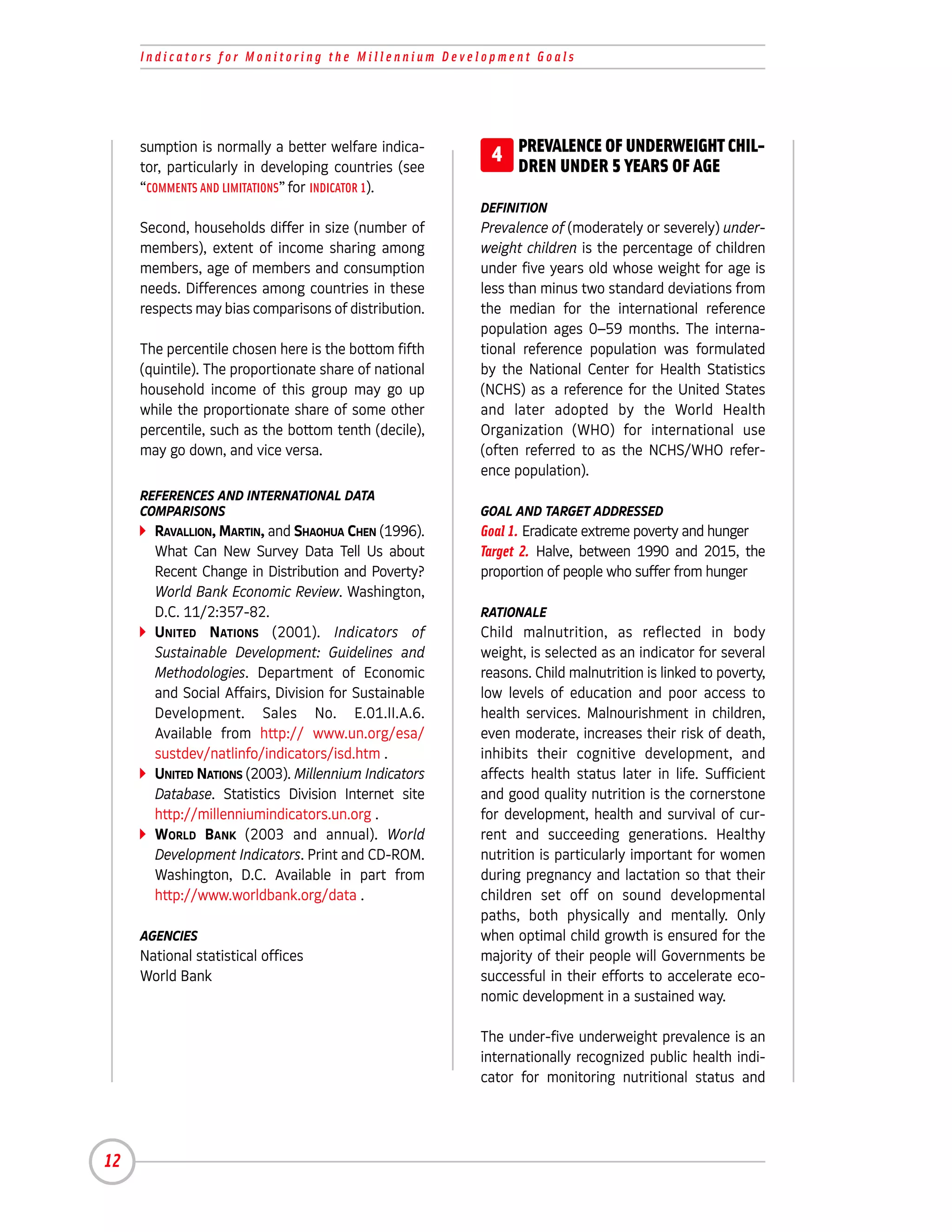Indicators for Monitoring the Millennium Development Goals




     sumption is normally a better welfare indica-
     tor, particularly in developing countries (see
                                                        4 PREVALENCE OF YEARS OF AGE CHIL-
                                                          DREN UNDER 5
                                                                        UNDERWEIGHT

     “COMMENTS AND LIMITATIONS” for INDICATOR 1).
                                                       DEFINITION
     Second, households differ in size (number of      Prevalence of (moderately or severely) under-
     members), extent of income sharing among          weight children is the percentage of children
     members, age of members and consumption           under five years old whose weight for age is
     needs. Differences among countries in these       less than minus two standard deviations from
     respects may bias comparisons of distribution.    the median for the international reference
                                                       population ages 0–59 months. The interna-
     The percentile chosen here is the bottom fifth    tional reference population was formulated
     (quintile). The proportionate share of national   by the National Center for Health Statistics
     household income of this group may go up          (NCHS) as a reference for the United States
     while the proportionate share of some other       and later adopted by the World Health
     percentile, such as the bottom tenth (decile),    Organization (WHO) for international use
     may go down, and vice versa.                      (often referred to as the NCHS/WHO refer-
                                                       ence population).
     REFERENCES AND INTERNATIONAL DATA
     COMPARISONS                                       GOAL AND TARGET ADDRESSED
       RAVALLION, MARTIN, and SHAOHUA CHEN (1996).     Goal 1. Eradicate extreme poverty and hunger
       What Can New Survey Data Tell Us about          Target 2. Halve, between 1990 and 2015, the
       Recent Change in Distribution and Poverty?      proportion of people who suffer from hunger
       World Bank Economic Review. Washington,
       D.C. 11/2:357-82.                               RATIONALE
       UNITED NATIONS (2001). Indicators of            Child malnutrition, as reflected in body
       Sustainable Development: Guidelines and         weight, is selected as an indicator for several
       Methodologies. Department of Economic           reasons. Child malnutrition is linked to poverty,
       and Social Affairs, Division for Sustainable    low levels of education and poor access to
       Development. Sales No. E.01.II.A.6.             health services. Malnourishment in children,
       Available from http:// www.un.org/esa/          even moderate, increases their risk of death,
       sustdev/natlinfo/indicators/isd.htm .           inhibits their cognitive development, and
       UNITED NATIONS (2003). Millennium Indicators    affects health status later in life. Sufficient
       Database. Statistics Division Internet site     and good quality nutrition is the cornerstone
       http://millenniumindicators.un.org .            for development, health and survival of cur-
       WORLD BANK (2003 and annual). World             rent and succeeding generations. Healthy
       Development Indicators. Print and CD-ROM.       nutrition is particularly important for women
       Washington, D.C. Available in part from         during pregnancy and lactation so that their
       http://www.worldbank.org/data .                 children set off on sound developmental
                                                       paths, both physically and mentally. Only
     AGENCIES                                          when optimal child growth is ensured for the
     National statistical offices                      majority of their people will Governments be
     World Bank                                        successful in their efforts to accelerate eco-
                                                       nomic development in a sustained way.

                                                       The under-five underweight prevalence is an
                                                       internationally recognized public health indi-
                                                       cator for monitoring nutritional status and




12
 