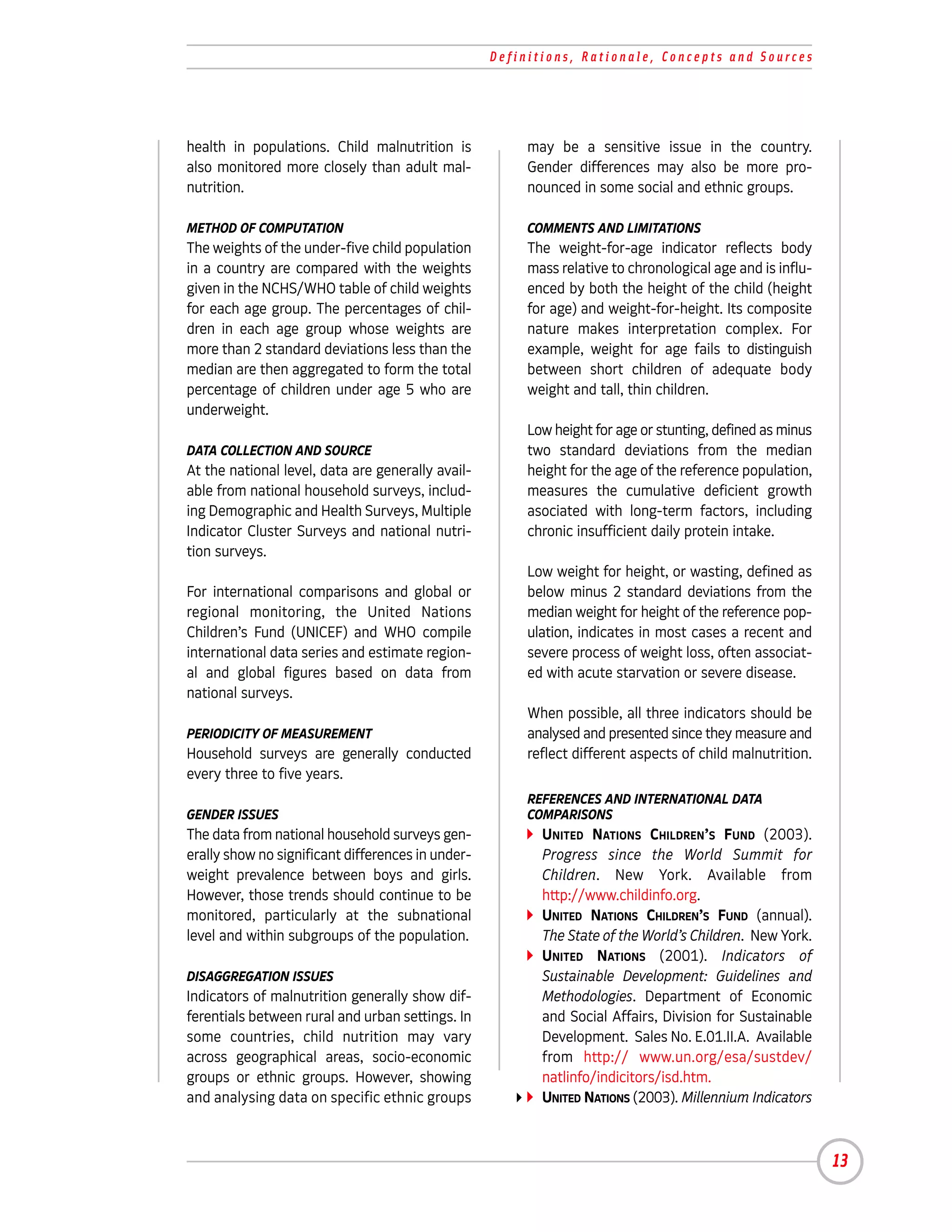 Definitions, Rationale, Concepts and Sources




health in populations. Child malnutrition is            may be a sensitive issue in the country.
also monitored more closely than adult mal-             Gender differences may also be more pro-
nutrition.                                              nounced in some social and ethnic groups.

METHOD OF COMPUTATION                                   COMMENTS AND LIMITATIONS
The weights of the under-five child population          The weight-for-age indicator reflects body
in a country are compared with the weights              mass relative to chronological age and is influ-
given in the NCHS/WHO table of child weights            enced by both the height of the child (height
for each age group. The percentages of chil-            for age) and weight-for-height. Its composite
dren in each age group whose weights are                nature makes interpretation complex. For
more than 2 standard deviations less than the           example, weight for age fails to distinguish
median are then aggregated to form the total            between short children of adequate body
percentage of children under age 5 who are              weight and tall, thin children.
underweight.
                                                        Low height for age or stunting, defined as minus
DATA COLLECTION AND SOURCE                              two standard deviations from the median
At the national level, data are generally avail-        height for the age of the reference population,
able from national household surveys, includ-           measures the cumulative deficient growth
ing Demographic and Health Surveys, Multiple            asociated with long-term factors, including
Indicator Cluster Surveys and national nutri-           chronic insufficient daily protein intake.
tion surveys.
                                                        Low weight for height, or wasting, defined as
For international comparisons and global or             below minus 2 standard deviations from the
regional monitoring, the United Nations                 median weight for height of the reference pop-
Children’s Fund (UNICEF) and WHO compile                ulation, indicates in most cases a recent and
international data series and estimate region-          severe process of weight loss, often associat-
al and global figures based on data from                ed with acute starvation or severe disease.
national surveys.
                                                        When possible, all three indicators should be
PERIODICITY OF MEASUREMENT                              analysed and presented since they measure and
Household surveys are generally conducted               reflect different aspects of child malnutrition.
every three to five years.
                                                        REFERENCES AND INTERNATIONAL DATA
GENDER ISSUES                                           COMPARISONS
The data from national household surveys gen-             UNITED NATIONS CHILDREN’S FUND (2003).
erally show no significant differences in under-          Progress since the World Summit for
weight prevalence between boys and girls.                 Children. New York. Available from
However, those trends should continue to be               http://www.childinfo.org.
monitored, particularly at the subnational                UNITED NATIONS CHILDREN’S FUND (annual).
level and within subgroups of the population.             The State of the World’s Children. New York.
                                                          UNITED NATIONS (2001). Indicators of
DISAGGREGATION ISSUES                                     Sustainable Development: Guidelines and
Indicators of malnutrition generally show dif-            Methodologies. Department of Economic
ferentials between rural and urban settings. In           and Social Affairs, Division for Sustainable
some countries, child nutrition may vary                  Development. Sales No. E.01.II.A. Available
across geographical areas, socio-economic                 from http:// www.un.org/esa/sustdev/
groups or ethnic groups. However, showing                 natlinfo/indicitors/isd.htm.
and analysing data on specific ethnic groups              UNITED NATIONS (2003). Millennium Indicators



                                                                                                           13
 
