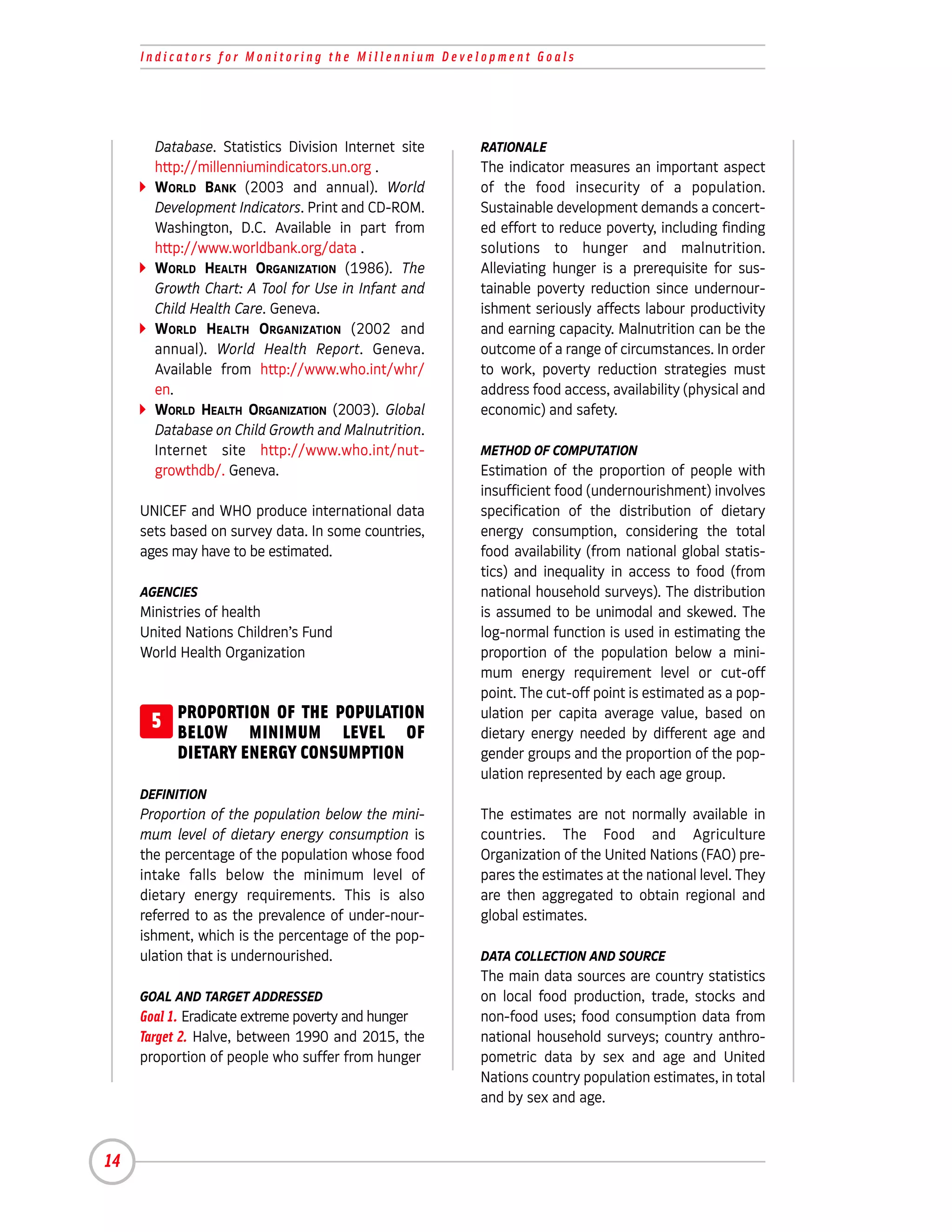 Indicators for Monitoring the Millennium Development Goals




       Database. Statistics Division Internet site   RATIONALE
       http://millenniumindicators.un.org .          The indicator measures an important aspect
       WORLD BANK (2003 and annual). World           of the food insecurity of a population.
       Development Indicators. Print and CD-ROM.     Sustainable development demands a concert-
       Washington, D.C. Available in part from       ed effort to reduce poverty, including finding
       http://www.worldbank.org/data .               solutions to hunger and malnutrition.
       WORLD HEALTH ORGANIZATION (1986). The         Alleviating hunger is a prerequisite for sus-
       Growth Chart: A Tool for Use in Infant and    tainable poverty reduction since undernour-
       Child Health Care. Geneva.                    ishment seriously affects labour productivity
       WORLD HEALTH ORGANIZATION (2002 and           and earning capacity. Malnutrition can be the
       annual). World Health Report. Geneva.         outcome of a range of circumstances. In order
       Available from http://www.who.int/whr/        to work, poverty reduction strategies must
       en.                                           address food access, availability (physical and
       WORLD HEALTH ORGANIZATION (2003). Global      economic) and safety.
       Database on Child Growth and Malnutrition.
       Internet site http://www.who.int/nut-         METHOD OF COMPUTATION
       growthdb/. Geneva.                            Estimation of the proportion of people with
                                                     insufficient food (undernourishment) involves
     UNICEF and WHO produce international data       specification of the distribution of dietary
     sets based on survey data. In some countries,   energy consumption, considering the total
     ages may have to be estimated.                  food availability (from national global statis-
                                                     tics) and inequality in access to food (from
     AGENCIES                                        national household surveys). The distribution
     Ministries of health                            is assumed to be unimodal and skewed. The
     United Nations Children’s Fund                  log-normal function is used in estimating the
     World Health Organization                       proportion of the population below a mini-
                                                     mum energy requirement level or cut-off
                                                     point. The cut-off point is estimated as a pop-
      5 PROPORTION OF THE POPULATION
        BELOW MINIMUM LEVEL OF
                                                     ulation per capita average value, based on
                                                     dietary energy needed by different age and
          DIETARY ENERGY CONSUMPTION                 gender groups and the proportion of the pop-
                                                     ulation represented by each age group.
     DEFINITION
     Proportion of the population below the mini-    The estimates are not normally available in
     mum level of dietary energy consumption is      countries. The Food and Agriculture
     the percentage of the population whose food     Organization of the United Nations (FAO) pre-
     intake falls below the minimum level of         pares the estimates at the national level. They
     dietary energy requirements. This is also       are then aggregated to obtain regional and
     referred to as the prevalence of under-nour-    global estimates.
     ishment, which is the percentage of the pop-
     ulation that is undernourished.                 DATA COLLECTION AND SOURCE
                                                     The main data sources are country statistics
     GOAL AND TARGET ADDRESSED                       on local food production, trade, stocks and
     Goal 1. Eradicate extreme poverty and hunger    non-food uses; food consumption data from
     Target 2. Halve, between 1990 and 2015, the     national household surveys; country anthro-
     proportion of people who suffer from hunger     pometric data by sex and age and United
                                                     Nations country population estimates, in total
                                                     and by sex and age.



14
 