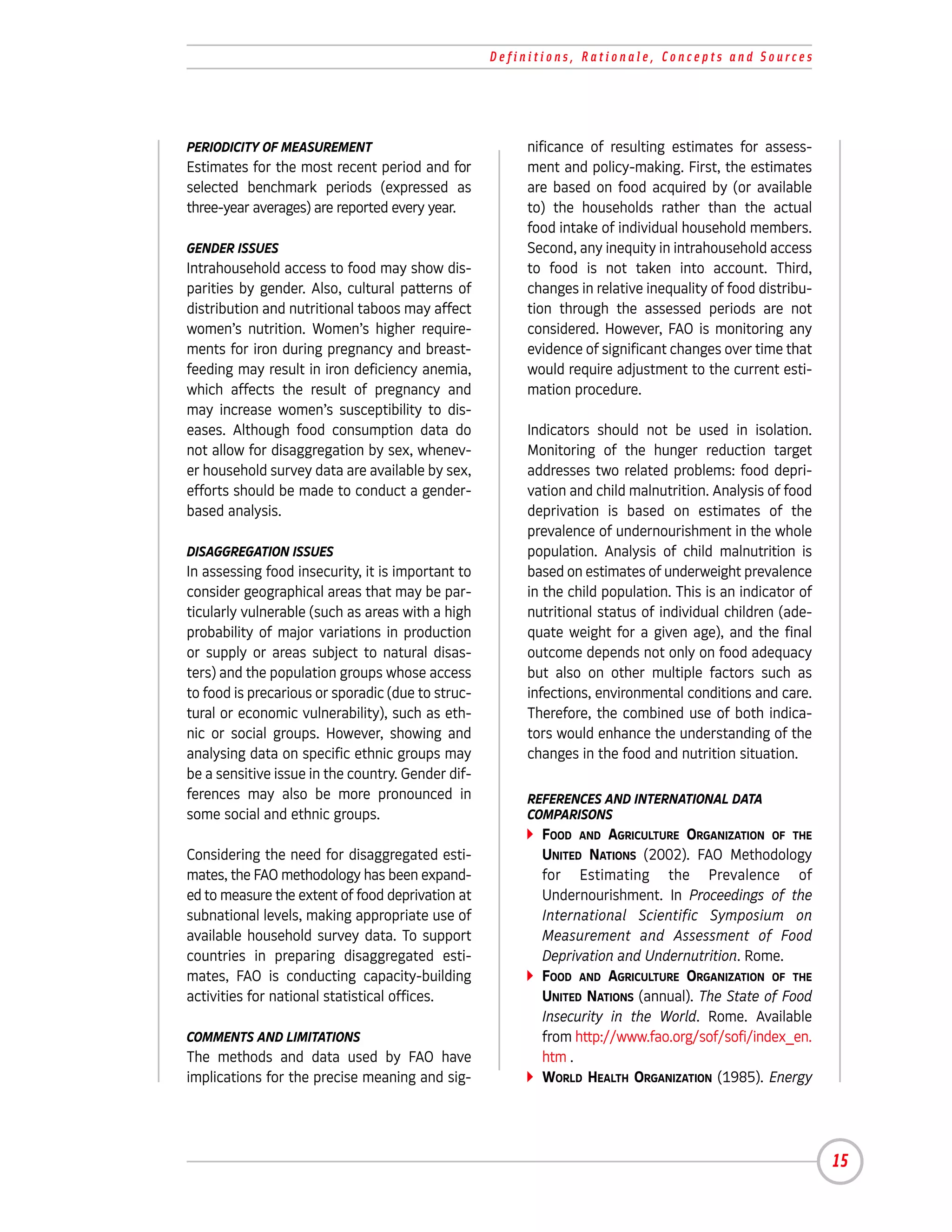 Definitions, Rationale, Concepts and Sources




PERIODICITY OF MEASUREMENT                              nificance of resulting estimates for assess-
Estimates for the most recent period and for            ment and policy-making. First, the estimates
selected benchmark periods (expressed as                are based on food acquired by (or available
three-year averages) are reported every year.           to) the households rather than the actual
                                                        food intake of individual household members.
GENDER ISSUES                                           Second, any inequity in intrahousehold access
Intrahousehold access to food may show dis-             to food is not taken into account. Third,
parities by gender. Also, cultural patterns of          changes in relative inequality of food distribu-
distribution and nutritional taboos may affect          tion through the assessed periods are not
women’s nutrition. Women’s higher require-              considered. However, FAO is monitoring any
ments for iron during pregnancy and breast-             evidence of significant changes over time that
feeding may result in iron deficiency anemia,           would require adjustment to the current esti-
which affects the result of pregnancy and               mation procedure.
may increase women’s susceptibility to dis-
eases. Although food consumption data do                Indicators should not be used in isolation.
not allow for disaggregation by sex, whenev-            Monitoring of the hunger reduction target
er household survey data are available by sex,          addresses two related problems: food depri-
efforts should be made to conduct a gender-             vation and child malnutrition. Analysis of food
based analysis.                                         deprivation is based on estimates of the
                                                        prevalence of undernourishment in the whole
DISAGGREGATION ISSUES                                   population. Analysis of child malnutrition is
In assessing food insecurity, it is important to        based on estimates of underweight prevalence
consider geographical areas that may be par-            in the child population. This is an indicator of
ticularly vulnerable (such as areas with a high         nutritional status of individual children (ade-
probability of major variations in production           quate weight for a given age), and the final
or supply or areas subject to natural disas-            outcome depends not only on food adequacy
ters) and the population groups whose access            but also on other multiple factors such as
to food is precarious or sporadic (due to struc-        infections, environmental conditions and care.
tural or economic vulnerability), such as eth-          Therefore, the combined use of both indica-
nic or social groups. However, showing and              tors would enhance the understanding of the
analysing data on specific ethnic groups may            changes in the food and nutrition situation.
be a sensitive issue in the country. Gender dif-
ferences may also be more pronounced in                 REFERENCES AND INTERNATIONAL DATA
some social and ethnic groups.                          COMPARISONS
                                                          FOOD AND AGRICULTURE ORGANIZATION OF THE
Considering the need for disaggregated esti-              UNITED NATIONS (2002). FAO Methodology
mates, the FAO methodology has been expand-               for Estimating the Prevalence of
ed to measure the extent of food deprivation at           Undernourishment. In Proceedings of the
subnational levels, making appropriate use of             International Scientific Symposium on
available household survey data. To support               Measurement and Assessment of Food
countries in preparing disaggregated esti-                Deprivation and Undernutrition. Rome.
mates, FAO is conducting capacity-building                FOOD AND AGRICULTURE ORGANIZATION OF THE
activities for national statistical offices.              UNITED NATIONS (annual). The State of Food
                                                          Insecurity in the World. Rome. Available
COMMENTS AND LIMITATIONS                                  from http://www.fao.org/sof/sofi/index_en.
The methods and data used by FAO have                     htm .
implications for the precise meaning and sig-             WORLD HEALTH ORGANIZATION (1985). Energy




                                                                                                           15
 