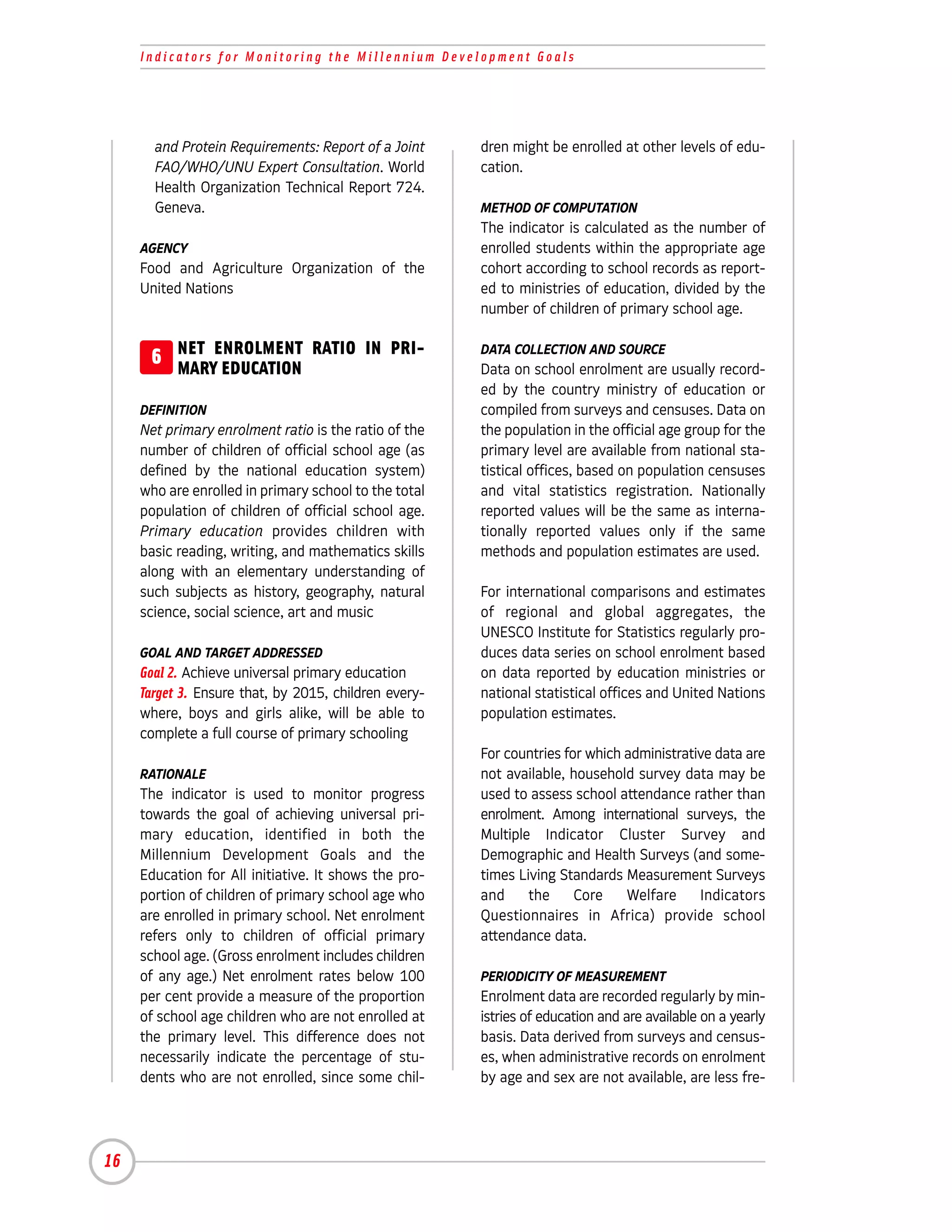 Indicators for Monitoring the Millennium Development Goals




       and Protein Requirements: Report of a Joint     dren might be enrolled at other levels of edu-
       FAO/WHO/UNU Expert Consultation. World          cation.
       Health Organization Technical Report 724.
       Geneva.                                         METHOD OF COMPUTATION
                                                       The indicator is calculated as the number of
     AGENCY                                            enrolled students within the appropriate age
     Food and Agriculture Organization of the          cohort according to school records as report-
     United Nations                                    ed to ministries of education, divided by the
                                                       number of children of primary school age.


      6 NET ENROLMENT RATIO IN PRI-
        MARY EDUCATION
                                                       DATA COLLECTION AND SOURCE
                                                       Data on school enrolment are usually record-
                                                       ed by the country ministry of education or
     DEFINITION                                        compiled from surveys and censuses. Data on
     Net primary enrolment ratio is the ratio of the   the population in the official age group for the
     number of children of official school age (as     primary level are available from national sta-
     defined by the national education system)         tistical offices, based on population censuses
     who are enrolled in primary school to the total   and vital statistics registration. Nationally
     population of children of official school age.    reported values will be the same as interna-
     Primary education provides children with          tionally reported values only if the same
     basic reading, writing, and mathematics skills    methods and population estimates are used.
     along with an elementary understanding of
     such subjects as history, geography, natural      For international comparisons and estimates
     science, social science, art and music            of regional and global aggregates, the
                                                       UNESCO Institute for Statistics regularly pro-
     GOAL AND TARGET ADDRESSED                         duces data series on school enrolment based
     Goal 2. Achieve universal primary education       on data reported by education ministries or
     Target 3. Ensure that, by 2015, children every-   national statistical offices and United Nations
     where, boys and girls alike, will be able to      population estimates.
     complete a full course of primary schooling
                                                       For countries for which administrative data are
     RATIONALE                                         not available, household survey data may be
     The indicator is used to monitor progress         used to assess school attendance rather than
     towards the goal of achieving universal pri-      enrolment. Among international surveys, the
     mary education, identified in both the            Multiple Indicator Cluster Survey and
     Millennium Development Goals and the              Demographic and Health Surveys (and some-
     Education for All initiative. It shows the pro-   times Living Standards Measurement Surveys
     portion of children of primary school age who     and     the     Core    Welfare     Indicators
     are enrolled in primary school. Net enrolment     Questionnaires in Africa) provide school
     refers only to children of official primary       attendance data.
     school age. (Gross enrolment includes children
     of any age.) Net enrolment rates below 100        PERIODICITY OF MEASUREMENT
     per cent provide a measure of the proportion      Enrolment data are recorded regularly by min-
     of school age children who are not enrolled at    istries of education and are available on a yearly
     the primary level. This difference does not       basis. Data derived from surveys and census-
     necessarily indicate the percentage of stu-       es, when administrative records on enrolment
     dents who are not enrolled, since some chil-      by age and sex are not available, are less fre-




16
 