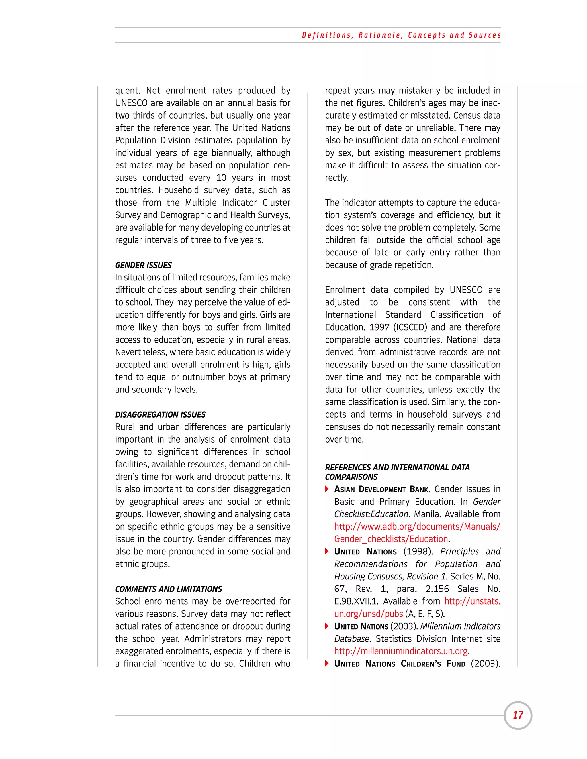 Definitions, Rationale, Concepts and Sources




quent. Net enrolment rates produced by                   repeat years may mistakenly be included in
UNESCO are available on an annual basis for              the net figures. Children’s ages may be inac-
two thirds of countries, but usually one year            curately estimated or misstated. Census data
after the reference year. The United Nations             may be out of date or unreliable. There may
Population Division estimates population by              also be insufficient data on school enrolment
individual years of age biannually, although             by sex, but existing measurement problems
estimates may be based on population cen-                make it difficult to assess the situation cor-
suses conducted every 10 years in most                   rectly.
countries. Household survey data, such as
those from the Multiple Indicator Cluster                The indicator attempts to capture the educa-
Survey and Demographic and Health Surveys,               tion system’s coverage and efficiency, but it
are available for many developing countries at           does not solve the problem completely. Some
regular intervals of three to five years.                children fall outside the official school age
                                                         because of late or early entry rather than
GENDER ISSUES                                            because of grade repetition.
In situations of limited resources, families make
difficult choices about sending their children           Enrolment data compiled by UNESCO are
to school. They may perceive the value of ed-            adjusted to be consistent with the
ucation differently for boys and girls. Girls are        International Standard Classification of
more likely than boys to suffer from limited             Education, 1997 (ICSCED) and are therefore
access to education, especially in rural areas.          comparable across countries. National data
Nevertheless, where basic education is widely            derived from administrative records are not
accepted and overall enrolment is high, girls            necessarily based on the same classification
tend to equal or outnumber boys at primary               over time and may not be comparable with
and secondary levels.                                    data for other countries, unless exactly the
                                                         same classification is used. Similarly, the con-
DISAGGREGATION ISSUES                                    cepts and terms in household surveys and
Rural and urban differences are particularly             censuses do not necessarily remain constant
important in the analysis of enrolment data              over time.
owing to significant differences in school
facilities, available resources, demand on chil-         REFERENCES AND INTERNATIONAL DATA
dren’s time for work and dropout patterns. It            COMPARISONS
is also important to consider disaggregation               ASIAN DEVELOPMENT BANK. Gender Issues in
by geographical areas and social or ethnic                 Basic and Primary Education. In Gender
groups. However, showing and analysing data                Checklist:Education. Manila. Available from
on specific ethnic groups may be a sensitive               http://www.adb.org/documents/Manuals/
issue in the country. Gender differences may               Gender_checklists/Education.
also be more pronounced in some social and                 UNITED NATIONS (1998). Principles and
ethnic groups.                                             Recommendations for Population and
                                                           Housing Censuses, Revision 1. Series M, No.
COMMENTS AND LIMITATIONS                                   67, Rev. 1, para. 2.156 Sales No.
School enrolments may be overreported for                  E.98.XVII.1. Available from http://unstats.
various reasons. Survey data may not reflect               un.org/unsd/pubs (A, E, F, S).
actual rates of attendance or dropout during               UNITED NATIONS (2003). Millennium Indicators
the school year. Administrators may report                 Database. Statistics Division Internet site
exaggerated enrolments, especially if there is             http://millenniumindicators.un.org.
a financial incentive to do so. Children who               UNITED NATIONS CHILDREN’S FUND (2003).




                                                                                                            17
 