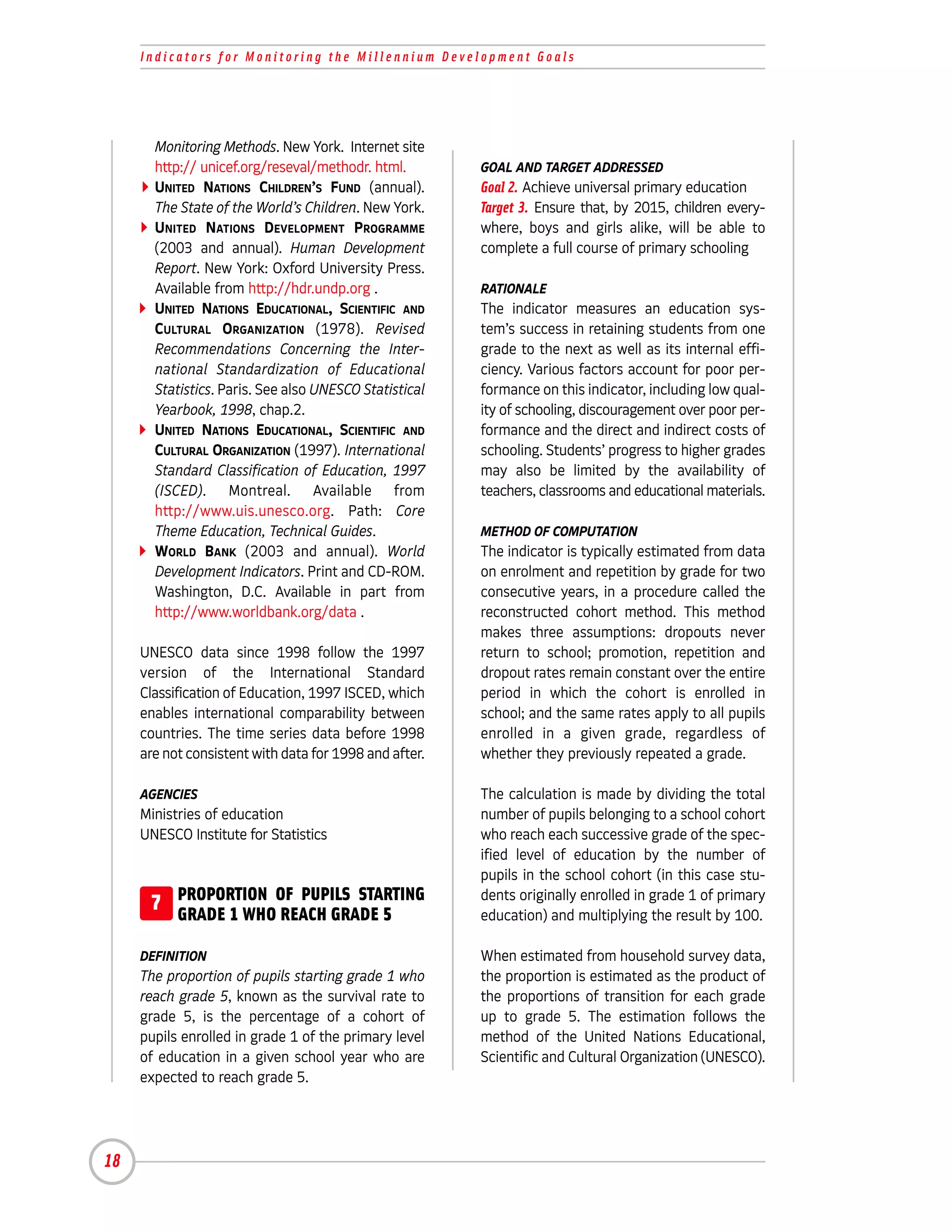 Indicators for Monitoring the Millennium Development Goals




       Monitoring Methods. New York. Internet site
       http:// unicef.org/reseval/methodr. html.        GOAL AND TARGET ADDRESSED
       UNITED NATIONS CHILDREN’S FUND (annual).         Goal 2. Achieve universal primary education
       The State of the World’s Children. New York.     Target 3. Ensure that, by 2015, children every-
       UNITED NATIONS DEVELOPMENT PROGRAMME             where, boys and girls alike, will be able to
       (2003 and annual). Human Development             complete a full course of primary schooling
       Report. New York: Oxford University Press.
       Available from http://hdr.undp.org .             RATIONALE
       UNITED NATIONS EDUCATIONAL, SCIENTIFIC AND       The indicator measures an education sys-
       CULTURAL ORGANIZATION (1978). Revised            tem’s success in retaining students from one
       Recommendations Concerning the Inter-            grade to the next as well as its internal effi-
       national Standardization of Educational          ciency. Various factors account for poor per-
       Statistics. Paris. See also UNESCO Statistical   formance on this indicator, including low qual-
       Yearbook, 1998, chap.2.                          ity of schooling, discouragement over poor per-
       UNITED NATIONS EDUCATIONAL, SCIENTIFIC AND       formance and the direct and indirect costs of
       CULTURAL ORGANIZATION (1997). International      schooling. Students’ progress to higher grades
       Standard Classification of Education, 1997       may also be limited by the availability of
       (ISCED). Montreal. Available from                teachers, classrooms and educational materials.
       http://www.uis.unesco.org. Path: Core
       Theme Education, Technical Guides.               METHOD OF COMPUTATION
       WORLD BANK (2003 and annual). World              The indicator is typically estimated from data
       Development Indicators. Print and CD-ROM.        on enrolment and repetition by grade for two
       Washington, D.C. Available in part from          consecutive years, in a procedure called the
       http://www.worldbank.org/data .                  reconstructed cohort method. This method
                                                        makes three assumptions: dropouts never
     UNESCO data since 1998 follow the 1997             return to school; promotion, repetition and
     version of the International Standard              dropout rates remain constant over the entire
     Classification of Education, 1997 ISCED, which     period in which the cohort is enrolled in
     enables international comparability between        school; and the same rates apply to all pupils
     countries. The time series data before 1998        enrolled in a given grade, regardless of
     are not consistent with data for 1998 and after.   whether they previously repeated a grade.

     AGENCIES                                           The calculation is made by dividing the total
     Ministries of education                            number of pupils belonging to a school cohort
     UNESCO Institute for Statistics                    who reach each successive grade of the spec-
                                                        ified level of education by the number of
                                                        pupils in the school cohort (in this case stu-
      7 PROPORTION OF PUPILS STARTING
        GRADE 1 WHO REACH GRADE 5
                                                        dents originally enrolled in grade 1 of primary
                                                        education) and multiplying the result by 100.

     DEFINITION                                         When estimated from household survey data,
     The proportion of pupils starting grade 1 who      the proportion is estimated as the product of
     reach grade 5, known as the survival rate to       the proportions of transition for each grade
     grade 5, is the percentage of a cohort of          up to grade 5. The estimation follows the
     pupils enrolled in grade 1 of the primary level    method of the United Nations Educational,
     of education in a given school year who are        Scientific and Cultural Organization (UNESCO).
     expected to reach grade 5.




18
 