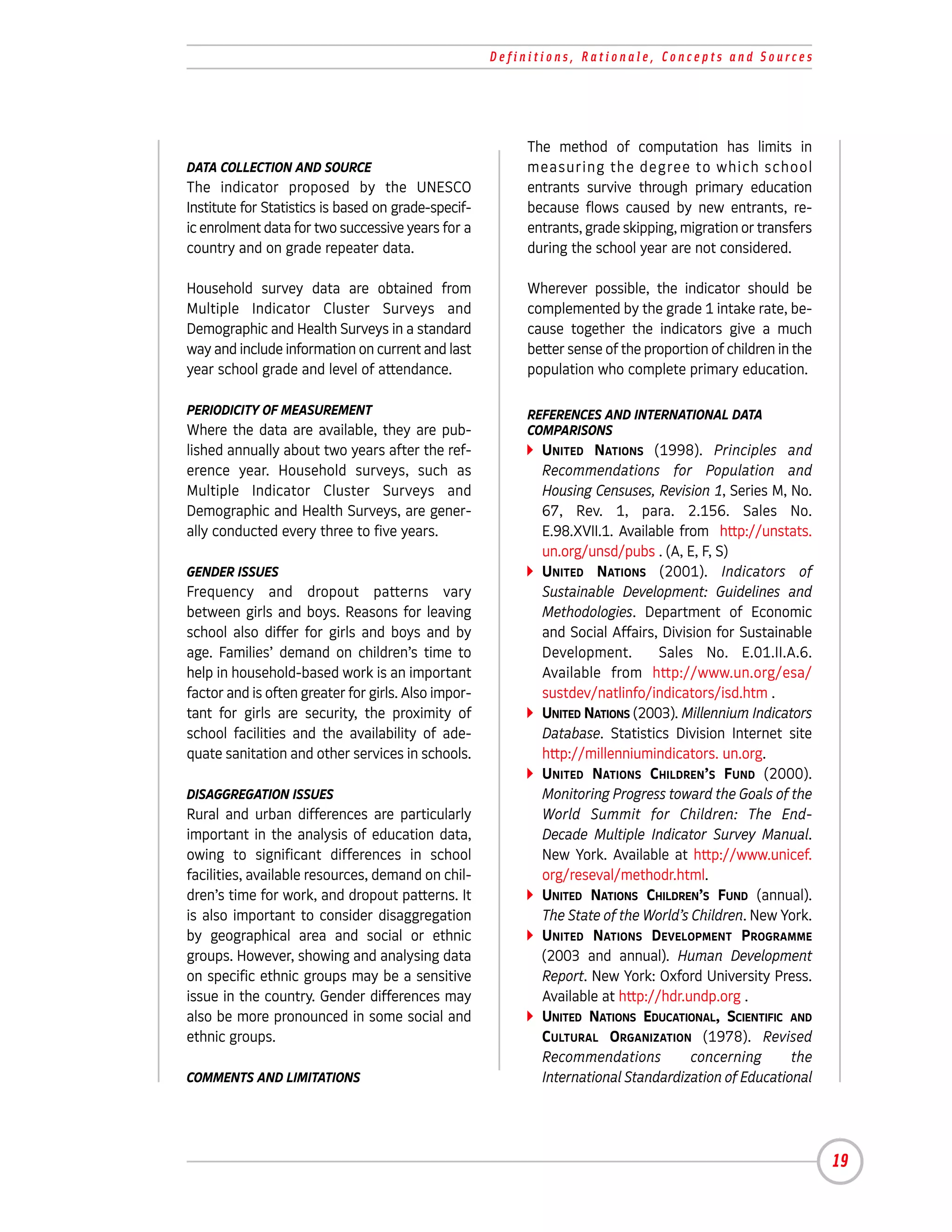 Definitions, Rationale, Concepts and Sources




                                                          The method of computation has limits in
DATA COLLECTION AND SOURCE                                measuring the degree to which school
The indicator proposed by the UNESCO                      entrants survive through primary education
Institute for Statistics is based on grade-specif-        because flows caused by new entrants, re-
ic enrolment data for two successive years for a          entrants, grade skipping, migration or transfers
country and on grade repeater data.                       during the school year are not considered.

Household survey data are obtained from                   Wherever possible, the indicator should be
Multiple Indicator Cluster Surveys and                    complemented by the grade 1 intake rate, be-
Demographic and Health Surveys in a standard              cause together the indicators give a much
way and include information on current and last           better sense of the proportion of children in the
year school grade and level of attendance.                population who complete primary education.

PERIODICITY OF MEASUREMENT                                REFERENCES AND INTERNATIONAL DATA
Where the data are available, they are pub-               COMPARISONS
lished annually about two years after the ref-              UNITED NATIONS (1998). Principles and
erence year. Household surveys, such as                     Recommendations for Population and
Multiple Indicator Cluster Surveys and                      Housing Censuses, Revision 1, Series M, No.
Demographic and Health Surveys, are gener-                  67, Rev. 1, para. 2.156. Sales No.
ally conducted every three to five years.                   E.98.XVII.1. Available from http://unstats.
                                                            un.org/unsd/pubs . (A, E, F, S)
GENDER ISSUES                                               UNITED NATIONS (2001). Indicators of
Frequency and dropout patterns vary                         Sustainable Development: Guidelines and
between girls and boys. Reasons for leaving                 Methodologies. Department of Economic
school also differ for girls and boys and by                and Social Affairs, Division for Sustainable
age. Families’ demand on children’s time to                 Development.        Sales No. E.01.II.A.6.
help in household-based work is an important                Available from http://www.un.org/esa/
factor and is often greater for girls. Also impor-          sustdev/natlinfo/indicators/isd.htm .
tant for girls are security, the proximity of               UNITED NATIONS (2003). Millennium Indicators
school facilities and the availability of ade-              Database. Statistics Division Internet site
quate sanitation and other services in schools.             http://millenniumindicators. un.org.
                                                            UNITED NATIONS CHILDREN’S FUND (2000).
DISAGGREGATION ISSUES                                       Monitoring Progress toward the Goals of the
Rural and urban differences are particularly                World Summit for Children: The End-
important in the analysis of education data,                Decade Multiple Indicator Survey Manual.
owing to significant differences in school                  New York. Available at http://www.unicef.
facilities, available resources, demand on chil-            org/reseval/methodr.html.
dren’s time for work, and dropout patterns. It              UNITED NATIONS CHILDREN’S FUND (annual).
is also important to consider disaggregation                The State of the World’s Children. New York.
by geographical area and social or ethnic                   UNITED NATIONS DEVELOPMENT PROGRAMME
groups. However, showing and analysing data                 (2003 and annual). Human Development
on specific ethnic groups may be a sensitive                Report. New York: Oxford University Press.
issue in the country. Gender differences may                Available at http://hdr.undp.org .
also be more pronounced in some social and                  UNITED NATIONS EDUCATIONAL, SCIENTIFIC AND
ethnic groups.                                              CULTURAL ORGANIZATION (1978). Revised
                                                            Recommendations          concerning      the
COMMENTS AND LIMITATIONS                                    International Standardization of Educational




                                                                                                              19
 