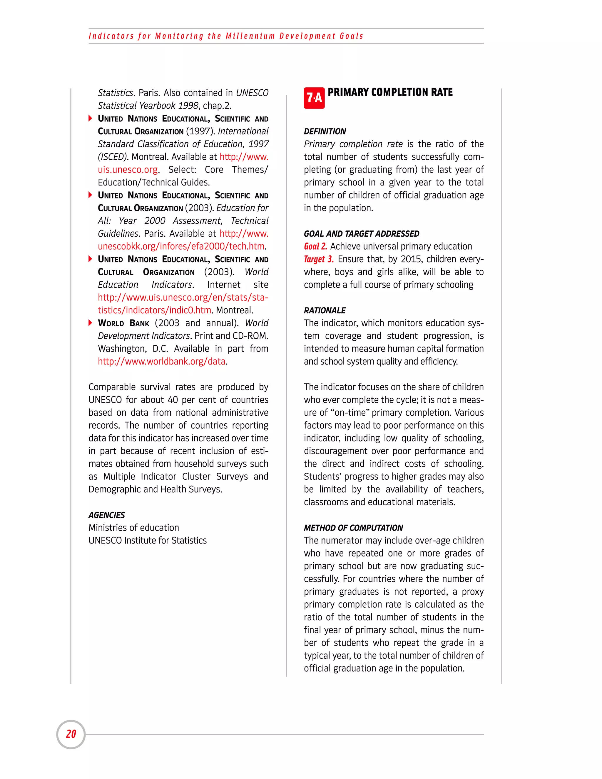 Indicators for Monitoring the Millennium Development Goals




       Statistics. Paris. Also contained in UNESCO
       Statistical Yearbook 1998, chap.2.
                                                       7-A PRIMARY COMPLETION RATE
       UNITED NATIONS EDUCATIONAL, SCIENTIFIC AND
       CULTURAL ORGANIZATION (1997). International     DEFINITION
       Standard Classification of Education, 1997      Primary completion rate is the ratio of the
       (ISCED). Montreal. Available at http://www.     total number of students successfully com-
       uis.unesco.org. Select: Core Themes/            pleting (or graduating from) the last year of
       Education/Technical Guides.                     primary school in a given year to the total
       UNITED NATIONS EDUCATIONAL, SCIENTIFIC AND      number of children of official graduation age
       CULTURAL ORGANIZATION (2003). Education for     in the population.
       All: Year 2000 Assessment, Technical
       Guidelines. Paris. Available at http://www.     GOAL AND TARGET ADDRESSED
       unescobkk.org/infores/efa2000/tech.htm.         Goal 2. Achieve universal primary education
       UNITED NATIONS EDUCATIONAL, SCIENTIFIC AND      Target 3. Ensure that, by 2015, children every-
       CULTURAL ORGANIZATION (2003). World             where, boys and girls alike, will be able to
       Education Indicators. Internet site             complete a full course of primary schooling
       http://www.uis.unesco.org/en/stats/sta-
       tistics/indicators/indic0.htm. Montreal.        RATIONALE
       WORLD BANK (2003 and annual). World             The indicator, which monitors education sys-
       Development Indicators. Print and CD-ROM.       tem coverage and student progression, is
       Washington, D.C. Available in part from         intended to measure human capital formation
       http://www.worldbank.org/data.                  and school system quality and efficiency.

     Comparable survival rates are produced by         The indicator focuses on the share of children
     UNESCO for about 40 per cent of countries         who ever complete the cycle; it is not a meas-
     based on data from national administrative        ure of “on-time” primary completion. Various
     records. The number of countries reporting        factors may lead to poor performance on this
     data for this indicator has increased over time   indicator, including low quality of schooling,
     in part because of recent inclusion of esti-      discouragement over poor performance and
     mates obtained from household surveys such        the direct and indirect costs of schooling.
     as Multiple Indicator Cluster Surveys and         Students’ progress to higher grades may also
     Demographic and Health Surveys.                   be limited by the availability of teachers,
                                                       classrooms and educational materials.
     AGENCIES
     Ministries of education                           METHOD OF COMPUTATION
     UNESCO Institute for Statistics                   The numerator may include over-age children
                                                       who have repeated one or more grades of
                                                       primary school but are now graduating suc-
                                                       cessfully. For countries where the number of
                                                       primary graduates is not reported, a proxy
                                                       primary completion rate is calculated as the
                                                       ratio of the total number of students in the
                                                       final year of primary school, minus the num-
                                                       ber of students who repeat the grade in a
                                                       typical year, to the total number of children of
                                                       official graduation age in the population.




20
 