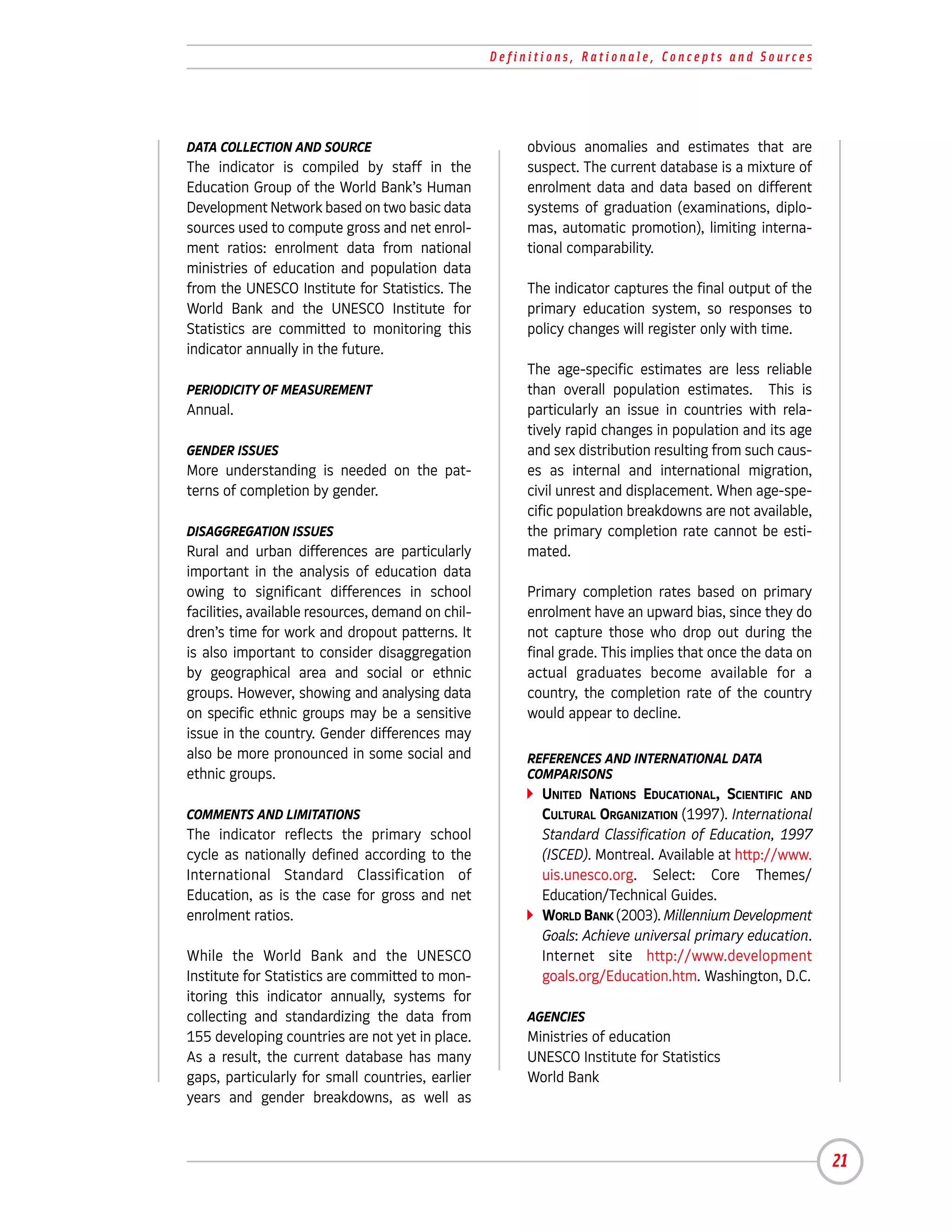 Definitions, Rationale, Concepts and Sources




DATA COLLECTION AND SOURCE                              obvious anomalies and estimates that are
The indicator is compiled by staff in the               suspect. The current database is a mixture of
Education Group of the World Bank’s Human               enrolment data and data based on different
Development Network based on two basic data             systems of graduation (examinations, diplo-
sources used to compute gross and net enrol-            mas, automatic promotion), limiting interna-
ment ratios: enrolment data from national               tional comparability.
ministries of education and population data
from the UNESCO Institute for Statistics. The           The indicator captures the final output of the
World Bank and the UNESCO Institute for                 primary education system, so responses to
Statistics are committed to monitoring this             policy changes will register only with time.
indicator annually in the future.
                                                        The age-specific estimates are less reliable
PERIODICITY OF MEASUREMENT                              than overall population estimates. This is
Annual.                                                 particularly an issue in countries with rela-
                                                        tively rapid changes in population and its age
GENDER ISSUES                                           and sex distribution resulting from such caus-
More understanding is needed on the pat-                es as internal and international migration,
terns of completion by gender.                          civil unrest and displacement. When age-spe-
                                                        cific population breakdowns are not available,
DISAGGREGATION ISSUES                                   the primary completion rate cannot be esti-
Rural and urban differences are particularly            mated.
important in the analysis of education data
owing to significant differences in school              Primary completion rates based on primary
facilities, available resources, demand on chil-        enrolment have an upward bias, since they do
dren’s time for work and dropout patterns. It           not capture those who drop out during the
is also important to consider disaggregation            final grade. This implies that once the data on
by geographical area and social or ethnic               actual graduates become available for a
groups. However, showing and analysing data             country, the completion rate of the country
on specific ethnic groups may be a sensitive            would appear to decline.
issue in the country. Gender differences may
also be more pronounced in some social and              REFERENCES AND INTERNATIONAL DATA
ethnic groups.                                          COMPARISONS
                                                          UNITED NATIONS EDUCATIONAL, SCIENTIFIC AND
COMMENTS AND LIMITATIONS                                  CULTURAL ORGANIZATION (1997). International
The indicator reflects the primary school                 Standard Classification of Education, 1997
cycle as nationally defined according to the              (ISCED). Montreal. Available at http://www.
International Standard Classification of                  uis.unesco.org. Select: Core Themes/
Education, as is the case for gross and net               Education/Technical Guides.
enrolment ratios.                                         WORLD BANK (2003). Millennium Development
                                                          Goals: Achieve universal primary education.
While the World Bank and the UNESCO                       Internet site http://www.development
Institute for Statistics are committed to mon-            goals.org/Education.htm. Washington, D.C.
itoring this indicator annually, systems for
collecting and standardizing the data from              AGENCIES
155 developing countries are not yet in place.          Ministries of education
As a result, the current database has many              UNESCO Institute for Statistics
gaps, particularly for small countries, earlier         World Bank
years and gender breakdowns, as well as



                                                                                                          21
 
