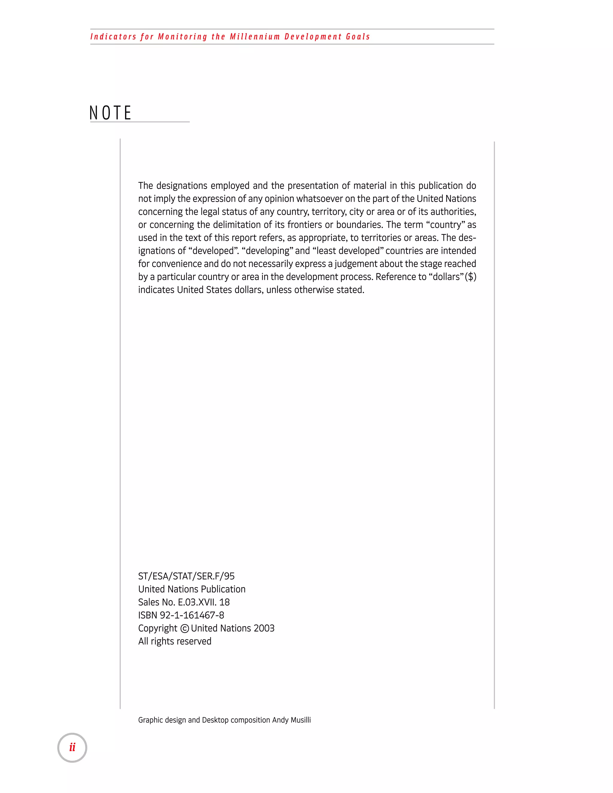 Indicators for Monitoring the Millennium Development Goals




     NOTE


              The designations employed and the presentation of material in this publication do
              not imply the expression of any opinion whatsoever on the part of the United Nations
              concerning the legal status of any country, territory, city or area or of its authorities,
              or concerning the delimitation of its frontiers or boundaries. The term “country” as
              used in the text of this report refers, as appropriate, to territories or areas. The des-
              ignations of “developed”. “developing” and “least developed” countries are intended
              for convenience and do not necessarily express a judgement about the stage reached
              by a particular country or area in the development process. Reference to “dollars” ($)
              indicates United States dollars, unless otherwise stated.




              ST/ESA/STAT/SER.F/95
              United Nations Publication
              Sales No. E.03.XVII. 18
              ISBN 92-1-161467-8
              Copyright © United Nations 2003
              All rights reserved




              Graphic design and Desktop composition Andy Musilli


ii
 